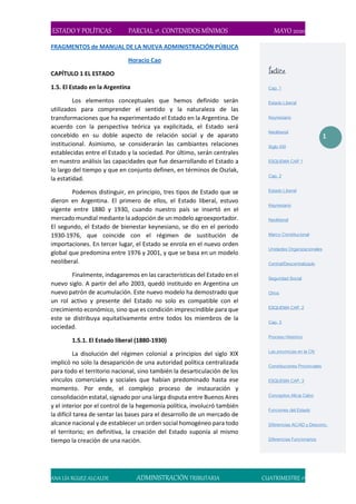 ESTADO Y POLÍTICAS PARCIAL 1º. CONTENIDOS MÍNIMOS MAYO 2020
ANA LÍA RGUEZ ALCALDE ADMINISTRACIÓN TRIBUTARIA CUATRIMESTRE 1º
1
FRAGMENTOS de MANUAL DE LA NUEVA ADMINISTRACIÓN PÚBLICA
Horacio Cao
CAPÍTULO 1 EL ESTADO
1.5. El Estado en la Argentina
Los elementos conceptuales que hemos definido serán
utilizados para comprender el sentido y la naturaleza de las
transformaciones que ha experimentado el Estado en la Argentina. De
acuerdo con la perspectiva teórica ya explicitada, el Estado será
concebido en su doble aspecto de relación social y de aparato
institucional. Asimismo, se considerarán las cambiantes relaciones
establecidas entre el Estado y la sociedad. Por último, serán centrales
en nuestro análisis las capacidades que fue desarrollando el Estado a
lo largo del tiempo y que en conjunto definen, en términos de Oszlak,
la estatidad.
Podemos distinguir, en principio, tres tipos de Estado que se
dieron en Argentina. El primero de ellos, el Estado liberal, estuvo
vigente entre 1880 y 1930, cuando nuestro país se insertó en el
mercado mundial mediante la adopción de un modelo agroexportador.
El segundo, el Estado de bienestar keynesiano, se dio en el período
1930-1976, que coincide con el régimen de sustitución de
importaciones. En tercer lugar, el Estado se enrola en el nuevo orden
global que predomina entre 1976 y 2001, y que se basa en un modelo
neoliberal.
Finalmente, indagaremos en las características del Estado en el
nuevo siglo. A partir del año 2003, quedó instituido en Argentina un
nuevo patrón de acumulación. Este nuevo modelo ha demostrado que
un rol activo y presente del Estado no solo es compatible con el
crecimiento económico, sino que es condición imprescindible para que
este se distribuya equitativamente entre todos los miembros de la
sociedad.
1.5.1. El Estado liberal (1880-1930)
La disolución del régimen colonial a principios del siglo XIX
implicó no solo la desaparición de una autoridad política centralizada
para todo el territorio nacional, sino también la desarticulación de los
vínculos comerciales y sociales que habían predominado hasta ese
momento. Por ende, el complejo proceso de instauración y
consolidación estatal, signado por una larga disputa entre Buenos Aires
y el interior por el control de la hegemonía política, involucró también
la difícil tarea de sentar las bases para el desarrollo de un mercado de
alcance nacional y de establecer un orden social homogéneo para todo
el territorio; en definitiva, la creación del Estado suponía al mismo
tiempo la creación de una nación.
Índice
Cap. 1
Estado Liberal
Keynesiano
Neoliberal
Siglo XXI
ESQUEMA CAP 1
Cap. 2
Estado Liberal
Keynesiano
Neoliberal
Marco Constitucional
Unidades Organizacionales
Central/Descentralizado
Seguridad Social
Otros
ESQUEMA CAP. 2
Cap. 3
Proceso Histórico
Las provincias en la CN
Constituciones Provinciales
ESQUEMA CAP. 3
Conceptos Alicia Calvo
Funciones del Estado
Diferencias AC/AD y Desconc.
Diferencias Funcionarios
 