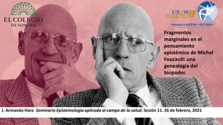 J. Armando Haro Seminario Epistemología aplicada al campo de la salud. Sesión 11. 26 de febrero, 2021
Fragmentos
marginales en el
pensamiento
epistémico de Michel
Foucault: una
genealogía del
biopoder.
 