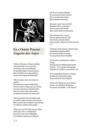 Eu e Outras Poesias -
Augusto dos Anjos
“Desde então para cá fiquei sombrio
Um penetrante e corrosivo frio
Anestesiou-me a sensibilidade
E a grandes golpes arrancou raízes
Que prendiam meus dias infelizes
A um sonho antigo de felicidade!”
“Meu coração, como um cristal, se
quebre,
O termômetro negue minha febre,
Torne-se gelo o sangue que me abrasa,
E eu me converta na cegonha triste
Que das ruínas duma casa assiste
Ao desmoronamento de outra casa!”
“Bati nas pedras dum tormento rude
E a minha mágoa de hoje é tão intensa
Que eu penso que a alegria é uma doença
E a tristeza é minha única saúde.”
"Dizes que sou feliz. Não mentes. Dizes
Tudo que sentes. A infelicidade
Parece às vezes com a felicidade
E os infelizes mostram ser felizes!"
"(...)
Ah! Se me ouvisses falando!
(E eu sei que às dores resiste)
Dir-te-ia coisas tão tristes
Que acabarias chorando.
Que mal o amor tem me feito!
Duvidas?! Pois, se duvidas,
Vem cá, olha estas feridas
Que o amor abriu em meu peito.
Passo longos dias, a esmo...
Não me queixo mais da sorte
Nem tenho medo da Morte
Que eu tenho a Morte em mim mesmo!
(...)"
"Homem, carne sem luz, criatura cega,
Realidade geográfica infeliz
O Universo calado te renega
E a tua própria boca te maldiz!
O nôumeno e o fenômeno, o alfa e o
ômega
Amarguram-te. Hebdômadas hostis
Passam... Teu coração te desagrega,
Sangram-te os olhos, e, entretanto, ris!
Fruto injustificável dentre os frutos,
Montão de estercorária argila,
Excrescência de terra singular.
Deixa a tua alegria aos seres brutos,
Porque, na superfície do planeta,
Tu só tens um direito: - o de chorar!"
 