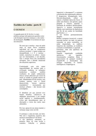 Euclides da Cunha - parte II
O HOMEM
A segunda parte de Os Sertões é a mais
polêmica porque nela aparecem questões como
a da formação racial do sertanejo e a dos males
da mestiçagem. Euclides vê na mistura de raças
um retrocesso:
De sorte que o mestiço - traço de união
entre as raças, breve existência
individual em que se comprimem
esforços seculares - é quase sempre um
desequilibrado. (...) E o mestiço -
mulato, mameluco ou cafuzo - menos
que um intermediário, é um decaído,
sem a energia física dos ascendentes
selvagens, sem a altitude intelectual
dos ancestrais superiores.
Contrastando com esta quase
impossibilidade do mestiço para a
civilização moderna, os sertanejos
nordestinos (embora também
resultantes de amplo caldeamento
étnico) seriam diferentes por terem há
muito se isolado no grande interior do
país. Abandonados há três séculos, sem
contatos maiores com o litoral
desenvolvido, “nossos patrícios
retardatários” – inversamente aos
mestiços urbanos – não haviam sido
corrompidos:
O abandono em que jazeram teve
função benéfica. Libertou-os da
adaptação penosíssima a um estágio
social superior e, simultaneamente,
evitou que descambassem para as
aberrações e vícios dos meios mais
adiantados.
Por isso, apesar de seu atraso mental, o
sertanejo surge como um titã:
O sertanejo é, antes de tudo, um forte.
Não tem o raquitismo exaustivo dos
mestiços neurastênicos* do litoral.
A sua aparência, entretanto, ao
primeiro lance de vista revela o
contrário. Falta-lhe a plástica
impecável, o desempeno**, a estrutura
corretíssima das organizações atléticas.
É desgracioso, desengonçado, torto.
Hércules-Quasímodo, reflete no
aspecto a fealdade típica dos fracos. O
andar sem firmeza, sem aprumo, quase
gingante e sinuoso, aparenta a
translação de membros desarticulados.
Agrava-o a postura normalmente
abatida, num manifestar de displicência
que lhe dá um caráter de humildade
deprimente. (...)
É um homem permanentemente
fatigado.
Reflete a preguiça invencível, a atonia
muscular perene, em tudo: na palavra
remorada, no gesto contrafeito, no
andar desprumado, na cadência
langorosa das modinhas, na tendência
constante à imobilidade e à quietude.
Entretanto, toda esta aparência de
cansaço ilude.
Naquela organização combalida
operam-se, em segundos,
transmutações completas. Basta o
aparecimento de qualquer incidente
exigindo-lhe o desencadear das
energias adormidas. O homem
transfigura-se. Empertiga-se.
 