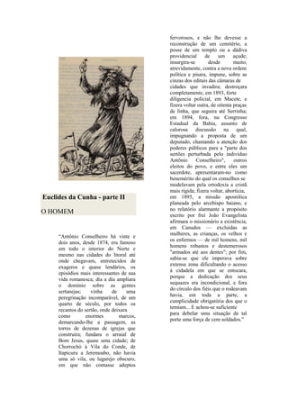 Euclides da Cunha - parte II
O HOMEM
“Antônio Conselheiro há vinte e
dois anos, desde 1874, era famoso
em todo o interior do Norte e
mesmo nas cidades do litoral até
onde chegavam, entretecidos de
exageros e quase lendários, os
episódios mais interessantes de sua
vida romanesca; dia a dia ampliara
o domínio sobre as gentes
sertanejas; vinha de uma
peregrinação incomparável, de um
quarto de século, por todos os
recantos do sertão, onde deixara
como enormes marcos,
demarcando-lhe a passagem, as
torres de dezenas de igrejas que
construíra; fundara o arraial de
Bom Jesus, quase uma cidade; de
Chorrochó à Vila do Conde, de
Itapicuru a Jeremoabo, não havia
uma só vila, ou lugarejo obscuro,
em que não contasse adeptos
fervorosos, e não lhe devesse a
reconstrução de um cemitério, a
posse de um templo ou a dádiva
providencial de um açude;
insurgira-se desde muito,
atrevidamente, contra a nova ordem
política e pisara, impune, sobre as
cinzas dos editais das câmaras de
cidades que invadira; destroçara
completamente, em 1893, forte
diligencia policial, em Macete, e
fizera voltar outra, de oitenta praças
de linha, que seguira até Serrinha;
em 1894, fora, nu Congresso
Estadual da Bahia, assunto de
calorosa discussão na qual,
impugnando a proposta de um
deputado, chamando a atenção dos
poderes públicos para a "parte dos
sertões perturbada pelo indivíduo
Antônio Conselheiro", outros
eleitos do povo, e entre eles um
sacerdote, apresentaram-no como
benemérito do qual os conselhos se
modelavam pela ortodoxia a cristã
mais rígida; fizera voltar, abortícia,
em 1895, a missão apostólica
planeada pelo arcebispo baiano, e
no relatório alarmante a propósito
escrito por frei João Evangelista
afirmara o missionário a existência,
em Canudos — excluídas as
mulheres, as crianças, os velhos e
os enfermos — de mil homens, mil
homens robustos e destemerosos
"armados até aos dentes"; por fim,
sabia-se que ele imperava sobre
extensa zona dificultando o acesso
à cidadela em que se entocara,
porque a dedicação dos seus
sequazes era incondicional, e fora
do círculo dos fiéis que o rodeavam
havia, em toda a parte, a
cumplicidade obrigatória dos que o
temiam... E achou-se suficiente
para debelar uma situação de tal
porte uma força de cem soldados.”
 