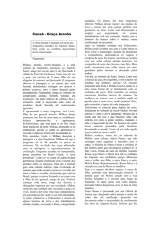 Canaã - Graça Aranha
A obra discute a situação em mim dos
imigrantes alemães no Espírito Santo,
bem como os conflitos decorrentes
desta colonização.
Fragmento:
Milkau, alemão, recém-chegado, o a uma
colônia de imigrantes europeus, no Espírito
Santo, aluga um cavalo para ir do Queimado à
cidade de Porto do Cachoeiro. Junto com ele vai
o guia, um menino de 9 anos, filho de um
alugador de animais, no Queimado. O imigrante
observa a paisagem e, ao passar por uma
fazenda abandonada, entregue aos poucos e
pobres escravos, nota o ritmo daquela gente
desamparada. Finalmente, chega ao sobrado do
comerciante alemão, Roberto Schultz, em
Cachoeiro. Na parte inferior do edifício fica o
armazém, onde é negociada toda sorte de
produtos, desde fazenda até instrumentos
agrícolas.
É apresentado a outro imigrante, von Lentz,
filho de um general alemão. Milkau deseja
arrematar um lote de terra para se estabelecer.
Schultz apresenta-lhe o agrimensor,
Sr.Felicíssimo, que está para ir ao Rio Doce
fazer medições de terra. Milkau, desejando aí se
estabelecer, decide se juntar ao agrimensor e
convida o indeciso Lentz para acompanhá-lo.
Pelo caminho, Lentz e Milkau discutem a
paisagem e a raça brasileiras. Milkau crê que o
progresso só se dá quando os povos se
misturam. Vê, na fusão das raças adiantadas
com as selvagens, o rejuvenescimento da
civilização. Enquanto acredita na humanidade,
pensa encontrar no Brasil Canaã, "a terra
prometida". Lentz só se ocupa da superioridade
germânica, ficando enaltecido com o triunfo dos
alemães sobre os mestiços. Para ele, a mistura
gera uma cultura inferior, uma civilização de
mulatos que serão sempre escravos e viverão em
meio a lutas e revoltas. Acrescenta que está no
Brasil, porque o estava forçando a se casar com
a filha de um general, amigo do pai. Preferiu
começar vida nova, longe dos deveres e
obrigações impostos por sua sociedade. Milkau
conta-lhe que também não encontrava graça no
viver, ansiava por uma vida mais independente,
em que pudesse dar vazão à sua individualidade.
À noite, reúnem-se a Felicíssimo e ouvem de
alguns homens da terra e dos trabalhadores
alemães lendas, evocando o Reno e despertando
saudades. Os planos dos dois imigrantes
diferem; Milkau deseja manter seu pedaço de
terra e anseia por uma justiça perfeita sem
ganâncias ou lutas. Lentz está determinado a
ampliar sua propriedade, ter muitos
trabalhadores sob seu comando. Sonha com o
domínio do branco sobre o mulato, numa
confirmação de seu poder.
Após as medidas tomadas por Felicíssimo,
Milkau pode levantar sua casa e Lentz deixa-se
ficar, triste e angustiado, incapaz de abandonar
o companheiro, dedicando-se às viagens e
compras da casa. No trajeto, encontra-se sempre
com um velho colono alemão taciturno, em
companhia de seus cães ferozes, mas fiéis. Mais
tarde, encontrará esse velho morto em casa,
guardado pelos animais e devorado pelos
urubus.
Um dia, ao retornar de Santa Teresa, Lentz traz
a notícia de que, em Jequitibá, o novo pastor vai
celebrar seu primeiro serviço. Os colonos
preparam uma festa e Milkau resolve juntar-se a
eles como forma de se familiarizar com os
costumes do povo. Pelo caminho, os amigos
encontram famílias inteiras de colonos. As
mulheres se vestem com o modelo usado na
partida para a nova terra, sendo possível fixar,
pelo vestuário, a época de cada imigração.
Felicíssimo os convida para, depois do culto,
festejarem no sobrado de Jacob Müller. Ouvem
música e vêem o povo dançando. Milkau diz a
Lentz que era isso o que buscava: uma vida
simples em meio à gente simples, matando o
ódio e esquecendo da dor. Os homens de outras
terras estavam possuídos pelo demônio,
devastando o mundo. Lentz vê em tudo aquilo
uma existência vazia e inútil.
Milkau conhece, nesse dia, no sobrado de
Müller, uma colona, Maria Perutz, que não
consegue mais esquecer o encontro com o
rapaz. A história de Maria é triste e solitária. O
pai morreu antes que ela pudesse conhecê-lo. A
mãe viúva, criada da casa do alemão Augusto
Kraus, logo falece e Maria fica sob os cuidados
de Augusto, seu verdadeiro amigo. Moravam
com o velho, seu filho, a nora Ema e o neto,
Moritz Kraus. Repentinamente, Kraus falece e a
situação na casa de Maria se modifica.
Ema e o esposo decidem separar a moça do
filho, temendo uma aproximação amorosa. A
família quer ver Moritz casado com a rica
Emília Schenker e o enviam para longe de
Jequitibá. O rapaz parte com certa alegria,
deixando Maria desgostosa, pois os dois já eram
amantes.
Franz Kraus é procurado por um Oficial de
Justiça que, desejando saber porque a morte do
velho não foi notificada, passa-lhe um
documento sobre a necessidade de arrolamento
dos bens de Augusto Kraus. Solicita que lhe
 