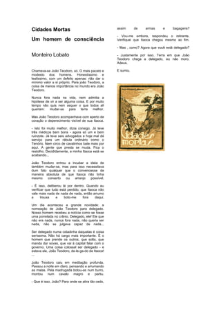 Cidades Mortas
Um homem de consciência
Monteiro Lobato
Chamava-se João Teodoro, só. O mais pacato e
modesto dos homens. Honestíssimo e
lealíssimo, com um defeito apenas: não dar o
mínimo valor a si próprio. Para joão Teodoro, a
coisa de menos importância no mundo era João
Teodoro.
Nunca fora nada na vida, nem admitia a
hipótese de vir a ser alguma coisa. E por muito
tempo não quis nem sequer o que todos ali
queriam: mudar-se para terra melhor.
Mas João Teodoro acompanhava com aperto de
coração o deperecimento visível de sua Itaoca.
- Isto foi muito melhor, dizia consigo. Já teve
três médicos bem bons - agora só um e bem
ruinzote. Já teve seis advogados e hoje mal dá
serviço para um rábula ordinário como o
Tenório. Nem circo de cavalinhos bate mais por
aqui. A gente que presta se muda. Fica o
restolho. Decididamente, a minha Itaoca está se
acabando...
João Teodoro entrou a incubar a ideia de
também mudar-se, mas para isso necessitava
dum fato qualquer que o convencesse de
maneira absoluta de que Itaoca não tinha
mesmo conserto ou arranjo possível.
- É isso, deliberou lá por dentro. Quando eu
verificar que tudo está perdido, que Itaoca não
vale mais nada de nada de nada, então arrumo
a trouxa e boto-me fora daqui.
Um dia aconteceu a grande novidade: a
nomeação de João Teodoro para delegado.
Nosso homem recebeu a notícia como se fosse
uma porretada no crânio. Delegado, ele! Ele que
não era nada, nunca fora nada, não queria ser
nada, não se julgava capaz de nada...
Ser delegado numa cidadinha daquelas é coisa
seríssima. Não há cargo mais importante. É o
homem que prende os outros, que solta, que
manda dar sovas, que vai à capital falar com o
governo. Uma coisa colossal ser delegado - e
estava ele, João Teodoro, de-le-ga-do de Itaoca!
...
João Teodoro caiu em meditação profunda.
Passou a noite em claro, pensando e arrumando
as malas. Pela madrugada botou-as num burro,
montou num cavalo magro e partiu.
- Que é isso, João? Para onde se atira tão cedo,
assim de armas e bagagens?
- Vou-me embora, respondeu o retirante.
Verifiquei que Itaoca chegou mesmo ao fim.
- Mas , como? Agora que você está delegado?
- Justamente por isso. Terra em que João
Teodoro chega a delegado, eu não moro.
Adeus.
E sumiu.
 