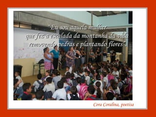 Cora Coralina, poetisa “ Eu sou aquela mulher  que fez a escalada da montanha da vida  removendo pedras e plantando flores”. 