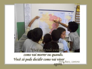 Joan Baez, cantora “ Você não pode escolher como vai morrer ou quando.  Você só pode decidir como vai viver agora.” 