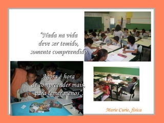 Marie Curie, física “ Nada na vida  deve ser temido,  somente compreendido. Agora é hora  de compreender mais,  para temer menos”. 