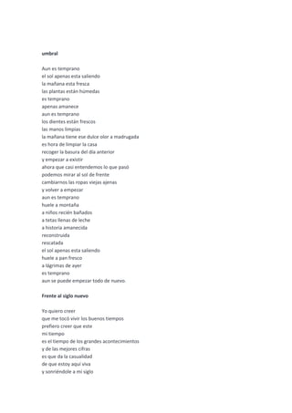 umbral

Aun es temprano
el sol apenas esta saliendo
la mañana esta fresca
las plantas están húmedas
es temprano
apenas amanece
aun es temprano
los dientes están frescos
las manos limpias
la mañana tiene ese dulce olor a madrugada
es hora de limpiar la casa
recoger la basura del día anterior
y empezar a existir
ahora que casi entendemos lo que pasó
podemos mirar al sol de frente
cambiarnos las ropas viejas ajenas
y volver a empezar
aun es temprano
huele a montaña
a niños recién bañados
a tetas llenas de leche
a historia amanecida
reconstruida
rescatada
el sol apenas esta saliendo
huele a pan fresco
a lágrimas de ayer
es temprano
aun se puede empezar todo de nuevo.

Frente al siglo nuevo

Yo quiero creer
que me tocó vivir los buenos tiempos
prefiero creer que este
mi tiempo
es el tiempo de los grandes acontecimientos
y de las mejores cifras
es que da la casualidad
de que estoy aquí viva
y sonriéndole a mi siglo
 
