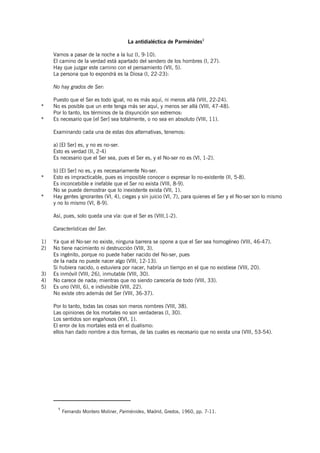 La antidialéctica de Parménides1

     Vamos a pasar de la noche a la luz (I, 9-10).
     El camino de la verdad está apartado del sendero de los hombres (I, 27).
     Hay que juzgar este camino con el pensamiento (VII, 5).
     La persona que lo expondrá es la Diosa (I, 22-23):

     No hay grados de Ser:

     Puesto que el Ser es todo igual, no es más aquí, ni menos allá (VIII, 22-24).
*    No es posible que un ente tenga más ser aquí, y menos ser allá (VIII, 47-48).
     Por lo tanto, los términos de la disyunción son extremos:
*    Es necesario que [el Ser] sea totalmente, o no sea en absoluto (VIII, 11).

     Examinando cada una de estas dos alternativas, tenemos:

     a) [El Ser] es, y no es no-ser.
     Esto es verdad (II, 2-4)
     Es necesario que el Ser sea, pues el Ser es, y el No-ser no es (VI, 1-2).

     b) [El Ser] no es, y es necesariamente No-ser.
*    Esto es impracticable, pues es imposible conocer o expresar lo no-existente (II, 5-8).
     Es inconcebible e inefable que el Ser no exista (VIII, 8-9).
     No se puede demostrar que lo inexistente exista (VII, 1).
*    Hay gentes ignorantes (VI, 4), ciegas y sin juicio (VI, 7), para quienes el Ser y el No-ser son lo mismo
     y no lo mismo (VI, 8-9).

     Así, pues, solo queda una vía: que el Ser es (VIII,1-2).

     Características del Ser.

1)   Ya que el No-ser no existe, ninguna barrera se opone a que el Ser sea homogéneo (VIII, 46-47).
2)   No tiene nacimiento ni destrucción (VIII, 3).
     Es ingénito, porque no puede haber nacido del No-ser, pues
     de la nada no puede nacer algo (VIII, 12-13).
     Si hubiera nacido, o estuviera por nacer, habría un tiempo en el que no existiese (VIII, 20).
3)   Es inmóvil (VIII, 26), inmutable (VIII, 30).
4)   No carece de nada; mientras que no siendo carecería de todo (VIII, 33).
5)   Es uno (VIII, 6), e indivisible (VIII, 22).
     No existe otro además del Ser (VIII, 36-37).

     Por lo tanto, todas las cosas son meros nombres (VIII, 38).
     Las opiniones de los mortales no son verdaderas (I, 30).
     Los sentidos son engañosos (XVI, 1).
     El error de los mortales está en el dualismo:
     ellos han dado nombre a dos formas, de las cuales es necesario que no exista una (VIII, 53-54).




       1
           Fernando Montero Moliner, Parménides, Madrid, Gredos, 1960, pp. 7-11.
 