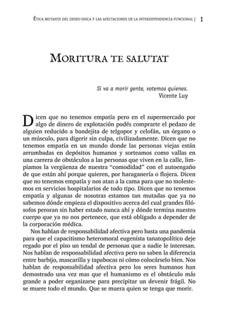 Moritura te salutat
Si va a morir gente, votemos quienes.
Vicente Luy
Dicen que no tenemos empatía pero en el supermercado por
algo de dinero de explotación podés comprarte el pedazo de
alguien reducido a bandejita de telgopor y celofán, un órgano o
un músculo, para digerir sin culpa, civilizadamente. Dicen que no
tenemos empatía en un mundo donde las personas viejas están
arrumbadas en depósitos humanos y sorteamos como vallas en
una carrera de obstáculos a las personas que viven en la calle, lim-
piamos la vergüenza de nuestra “comodidad” con el autoengaño
de que están ahí porque quieren, por haraganería o flojera. Dicen
que no tenemos empatía y nos atan a la cama para que no moleste-
mos en servicios hospitalarios de todo tipo. Dicen que no tenemos
empatía y algunas de nosotras estamos tan mutadas que ya no
sabemos dónde empieza el dispositivo acerca del cual grandes filó-
sofos peroran sin haber estado nunca ahí y dónde termina nuestro
cuerpo que ya no nos pertenece, que está obligado a depender de
la corporación médica.
Nos hablan de responsabilidad afectiva pero basta una pandemia
para que el capacitismo heteromoral eugenista tanatopolítico deje
regado por el piso un tendal de personas que a nadie le interesan.
Nos hablan de responsabilidad afectiva pero no saben la diferencia
entre barbijo, mascarilla y tapabocas ni cómo colocárselo bien. Nos
hablan de responsabilidad afectiva pero los seres humanos han
demostrado una vez mas que el humanismo es el obstáculo más
grande a poder organizarse para precipitar un devenir frágil. No
se muere todo el mundo. Que se muera quien se tenga que morir.
Ética mutante del deseo disca y las afectaciones de la interdependencia funcional | 1
 