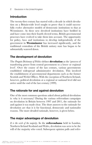 2 Devolution in the United Kingdom
Introduction
The twenty-ﬁrst century has started with a decade in which devolu-
tion on a Britain-wide level sought to prove that it could success-
fully evolve alternative models of democratic institutions to that at
Westminster. As these new devolved institutions have bedded in
and have come into their fourth elected terms, British governmental
processes have evolved to take them into account. The opportunity
for policy, laws and institutions to develop independently of the
government in Westminster has increased signiﬁcantly, and the
traditional centralism of the British unitary state has began to be
substantially watered down.
The development of devolution
The Penguin Dictionary of Politics deﬁnes devolution as the ‘process of
transferring power from central government to a lower or regional
level’. Over the course of the last century, various governments
established widespread administrative devolution. This involved
the establishment of governmental departments such as the former
Scottish and Welsh Offices. With the exception of Northern Ireland,
however, political devolution at a regional or national level did not
arrive until the end of the last century (1999).
The rationale for and against devolution
One of the most common questions asked about political devolution
is: why is it necessary? During the various referendum campaigns
on devolution in Britain between 1997 and 2011, the rationale for
and against it was made clear. The short answers to the rationale for
devolution are that it is for functional, democratic and nationalist
reasons. The more detailed rationale, however, is given below.
The major advantages of devolution
It is the wish of the majority. In the referendums held in London,
Northern Ireland Scotland and Wales, devolution was seen to be the
will of the majority who voted. Subsequent opinion polls and refer-
DEACON 9780748646524 PRINT.indd 2
DEACON 9780748646524 PRINT.indd 2 31/08/2012 14:43
31/08/2012 14:43
EBSCOhost - printed on 9/22/2021 2:37 PM via UNIWERSYTET IM. A. MICKIEWICZA W POZNANIU. All use subject to
https://www.ebsco.com/terms-of-use
 