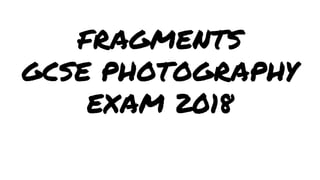 FRAGMENTS
GCSE PHOTOGRAPHY
EXAM 2018
 