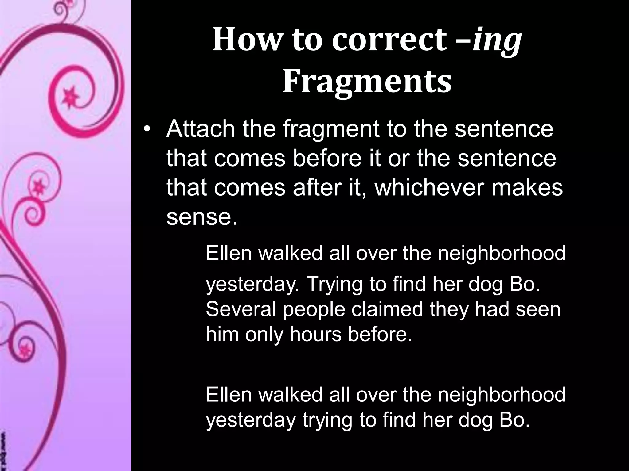 How to correct –ing
Fragments
• Attach the fragment to the sentence
that comes before it or the sentence
that comes after it, whichever makes
sense.
Ellen walked all over the neighborhood
yesterday. Trying to find her dog Bo.
Several people claimed they had seen
him only hours before.
Ellen walked all over the neighborhood
yesterday trying to find her dog Bo.
 