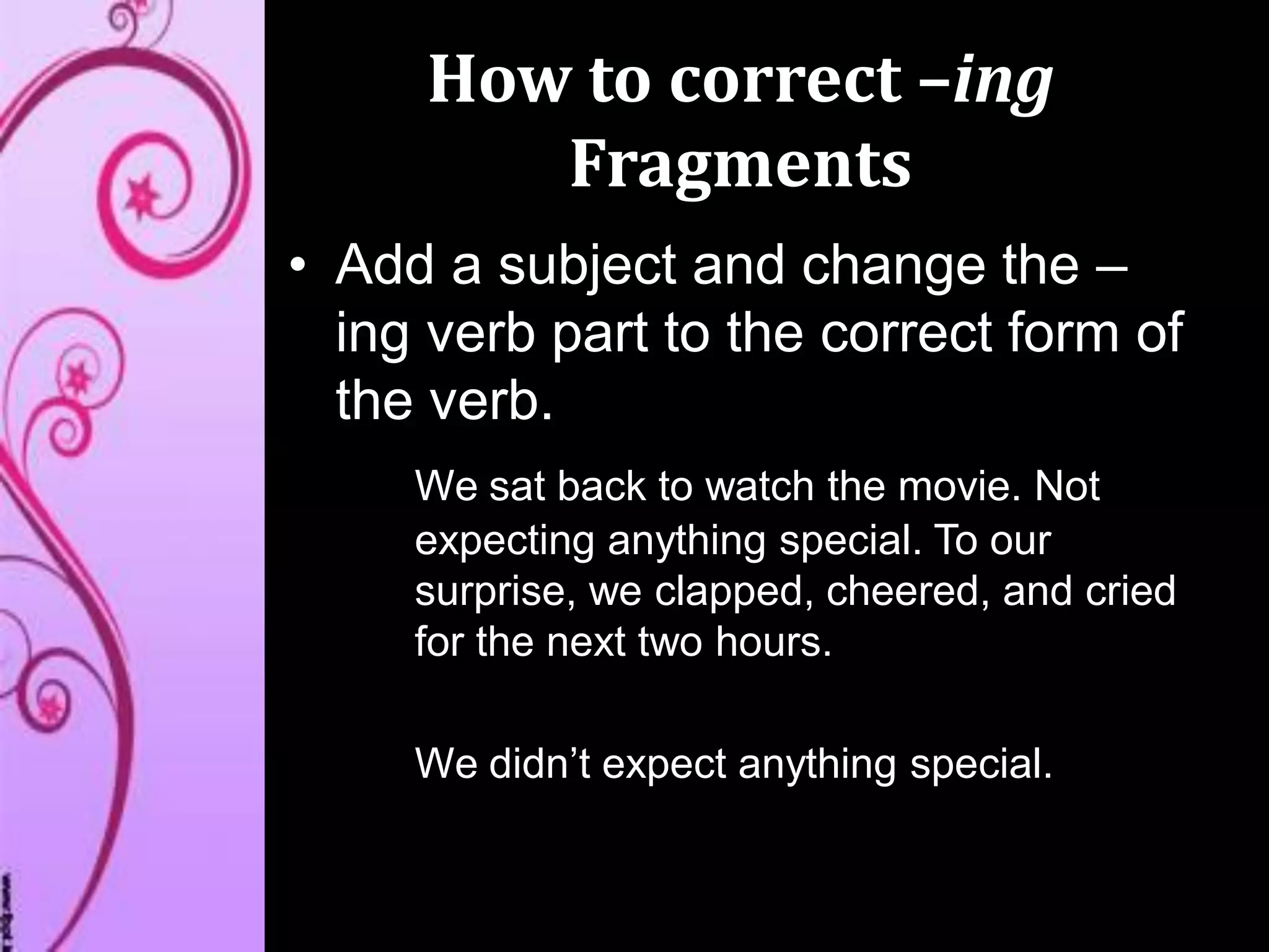 How to correct –ing
Fragments
• Add a subject and change the –
ing verb part to the correct form of
the verb.
We sat back to watch the movie. Not
expecting anything special. To our
surprise, we clapped, cheered, and cried
for the next two hours.
We didn’t expect anything special.
 