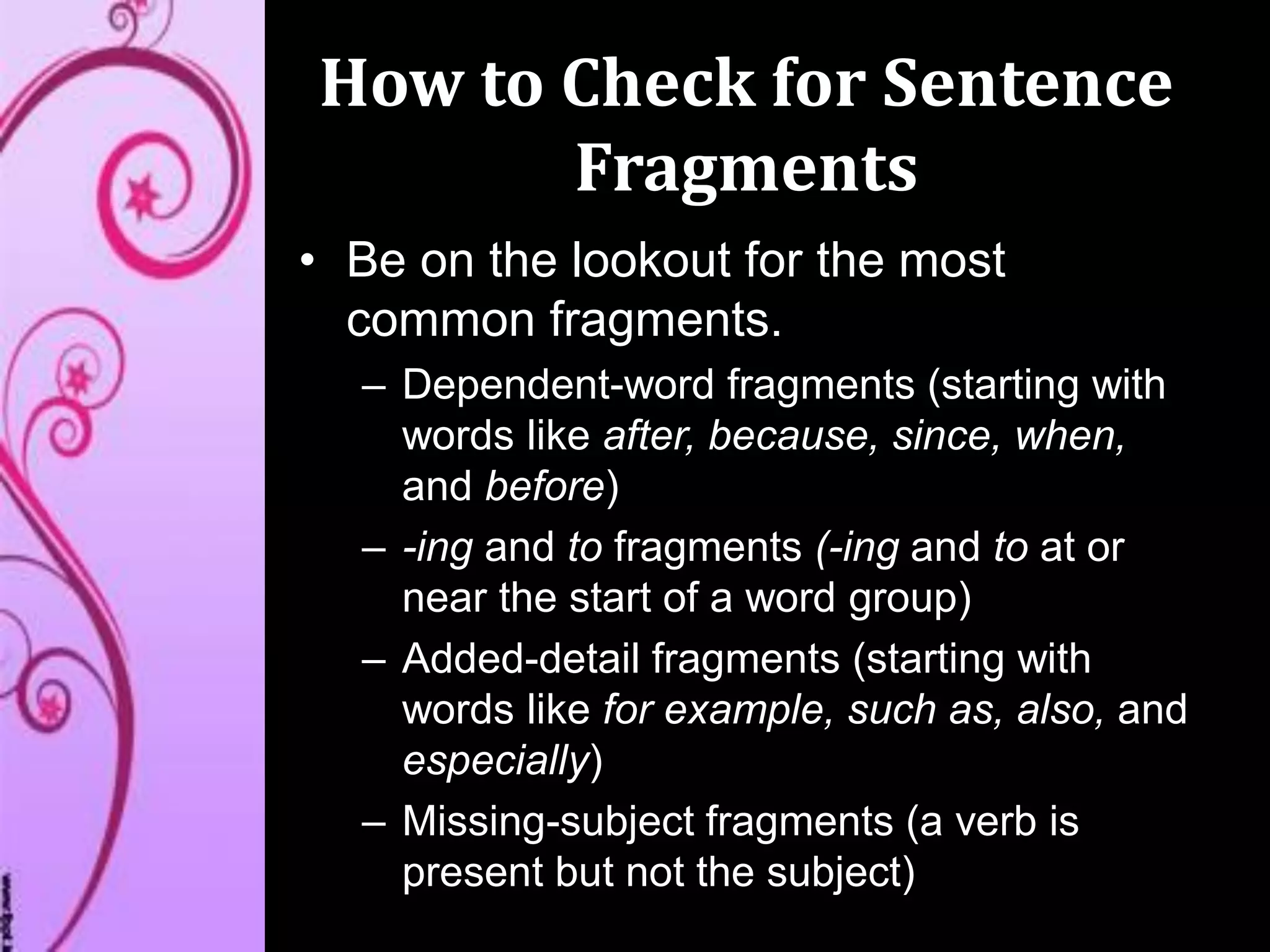 How to Check for Sentence
Fragments
• Be on the lookout for the most
common fragments.
– Dependent-word fragments (starting with
words like after, because, since, when,
and before)
– -ing and to fragments (-ing and to at or
near the start of a word group)
– Added-detail fragments (starting with
words like for example, such as, also, and
especially)
– Missing-subject fragments (a verb is
present but not the subject)
 