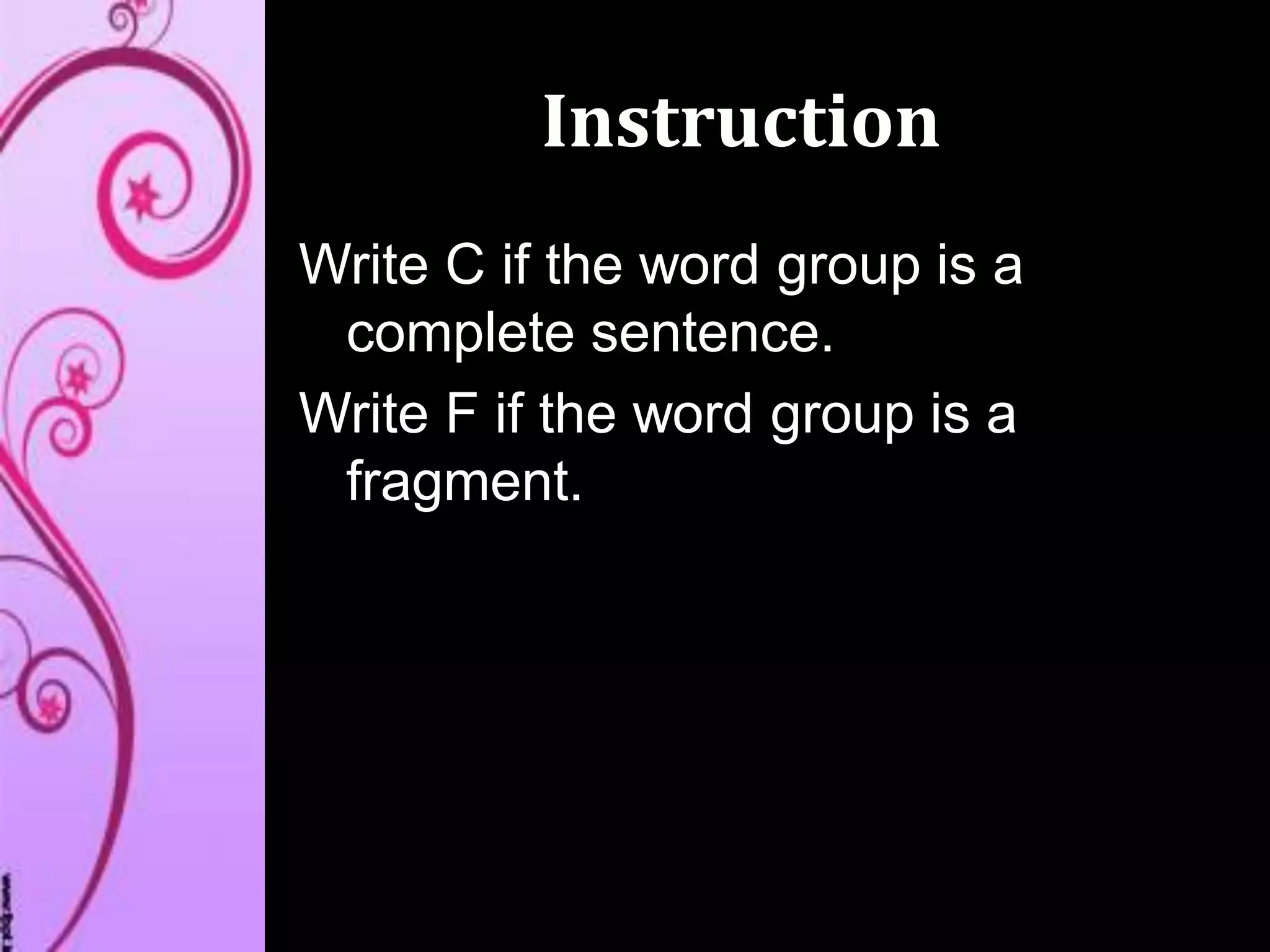 Instruction
Write C if the word group is a
complete sentence.
Write F if the word group is a
fragment.
 