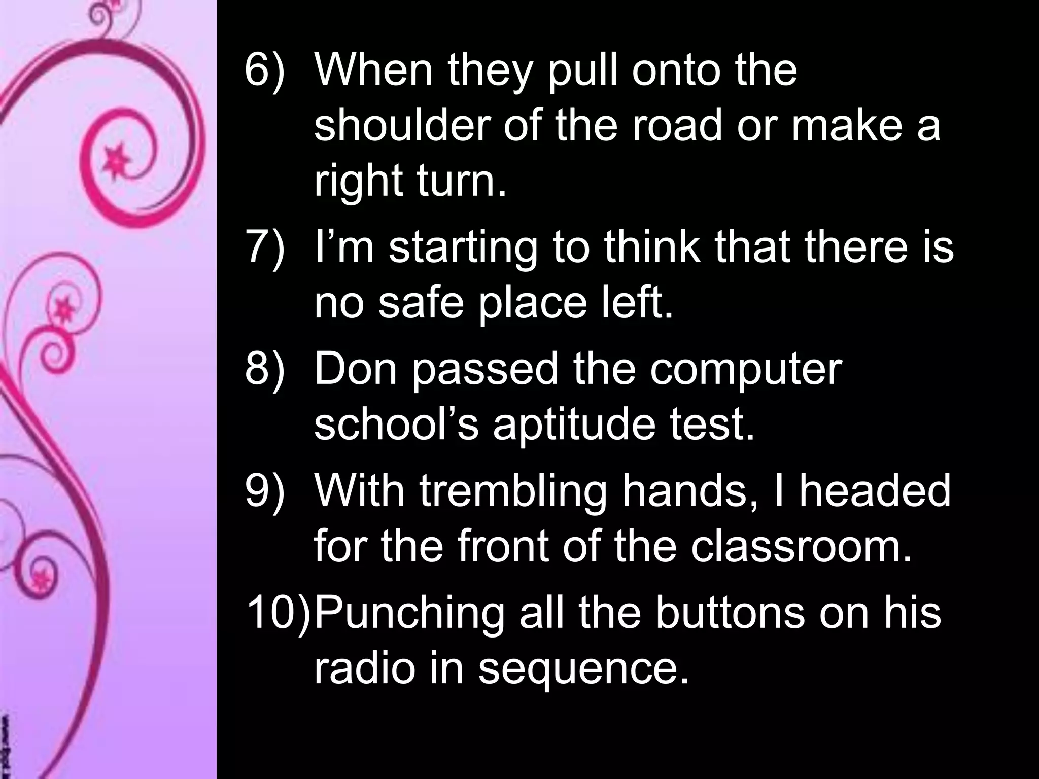 6) When they pull onto the
shoulder of the road or make a
right turn.
7) I’m starting to think that there is
no safe place left.
8) Don passed the computer
school’s aptitude test.
9) With trembling hands, I headed
for the front of the classroom.
10)Punching all the buttons on his
radio in sequence.
 