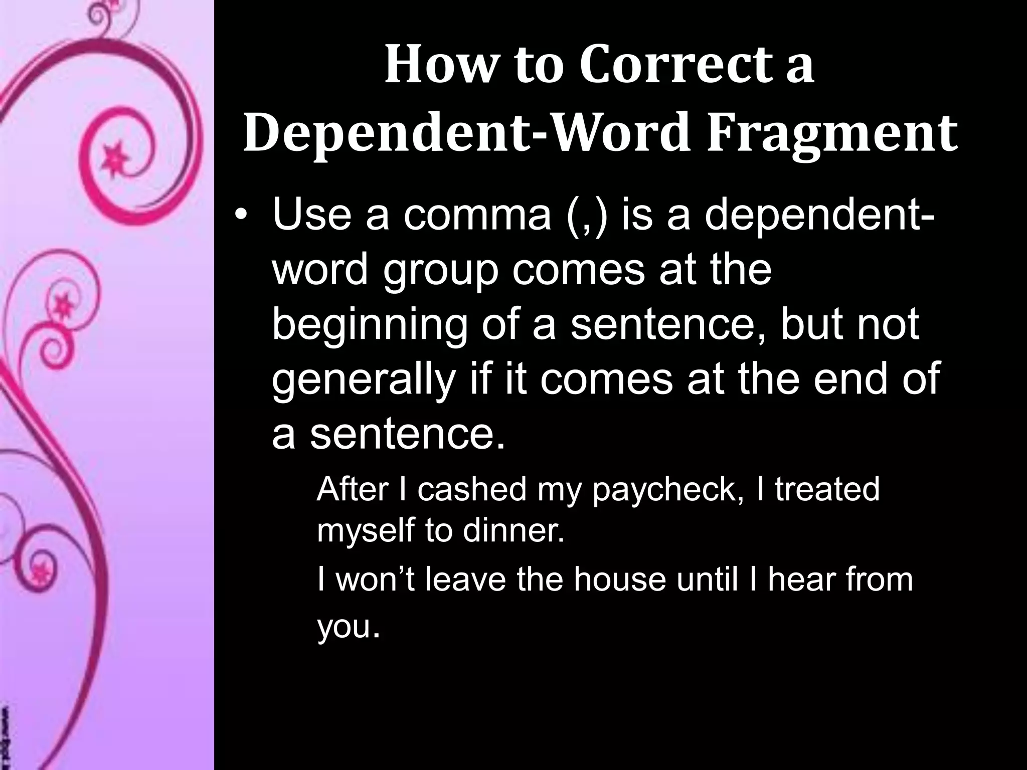 How to Correct a
Dependent-Word Fragment
• Use a comma (,) is a dependent-
word group comes at the
beginning of a sentence, but not
generally if it comes at the end of
a sentence.
After I cashed my paycheck, I treated
myself to dinner.
I won’t leave the house until I hear from
you.
 
