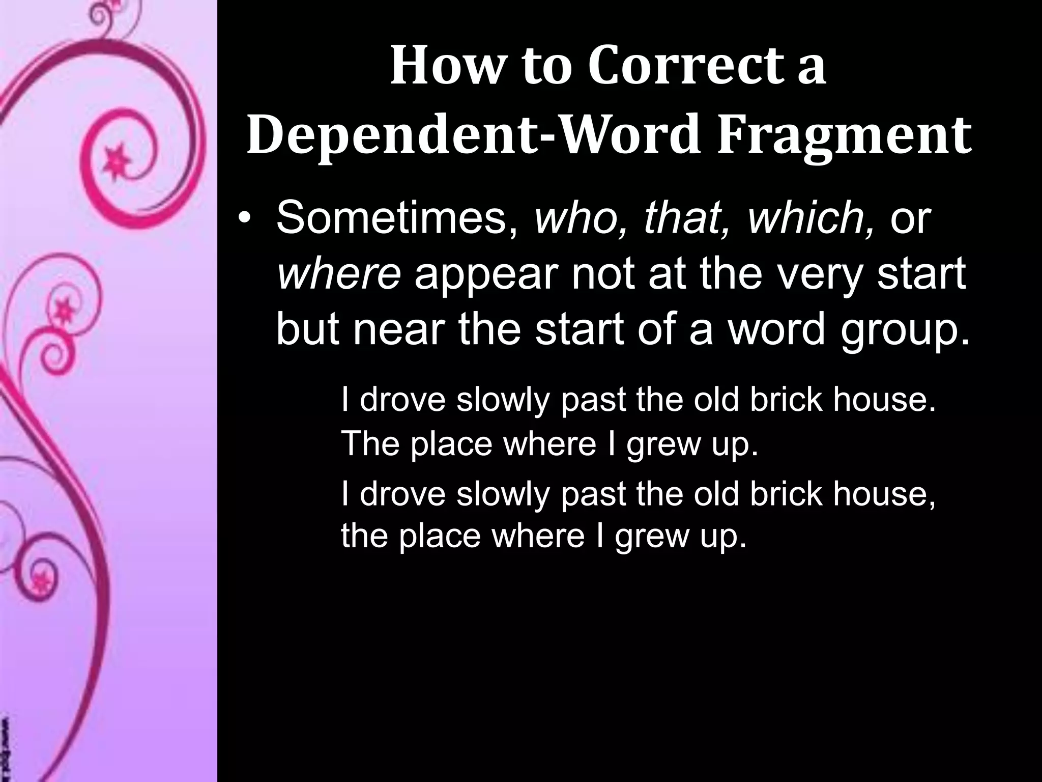 How to Correct a
Dependent-Word Fragment
• Sometimes, who, that, which, or
where appear not at the very start
but near the start of a word group.
I drove slowly past the old brick house.
The place where I grew up.
I drove slowly past the old brick house,
the place where I grew up.
 