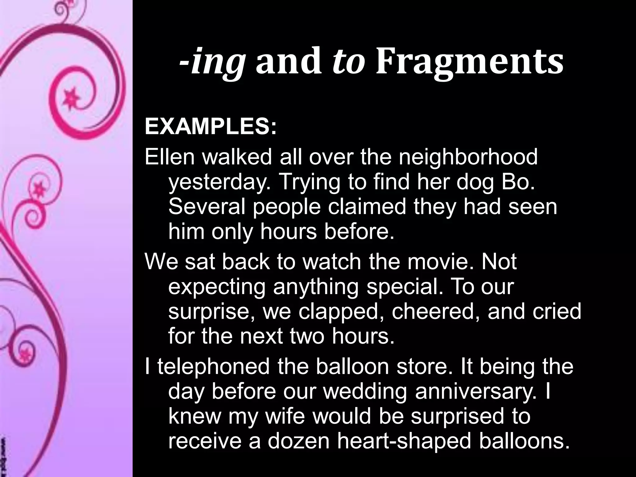-ing and to Fragments
EXAMPLES:
Ellen walked all over the neighborhood
yesterday. Trying to find her dog Bo.
Several people claimed they had seen
him only hours before.
We sat back to watch the movie. Not
expecting anything special. To our
surprise, we clapped, cheered, and cried
for the next two hours.
I telephoned the balloon store. It being the
day before our wedding anniversary. I
knew my wife would be surprised to
receive a dozen heart-shaped balloons.
 