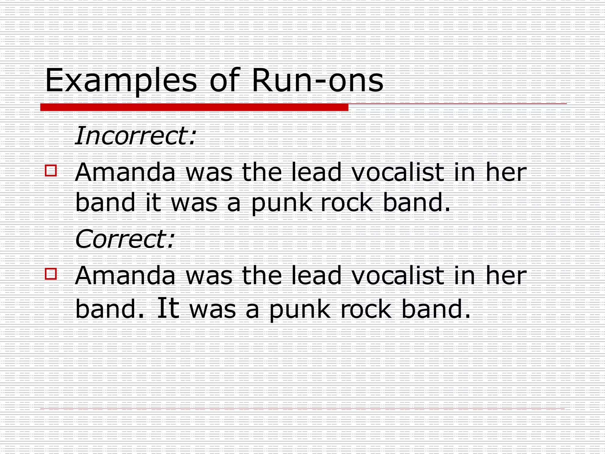 Examples of Run-ons Incorrect: Amanda was the lead vocalist in her band it was a punk rock band. Correct: Amanda was the lead vocalist in her band . It was a punk rock band.