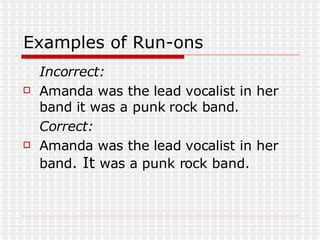 Examples of Run-ons Incorrect: Amanda was the lead vocalist in her band it was a punk rock band. Correct: Amanda was the lead vocalist in her band . It  was a punk rock band.  