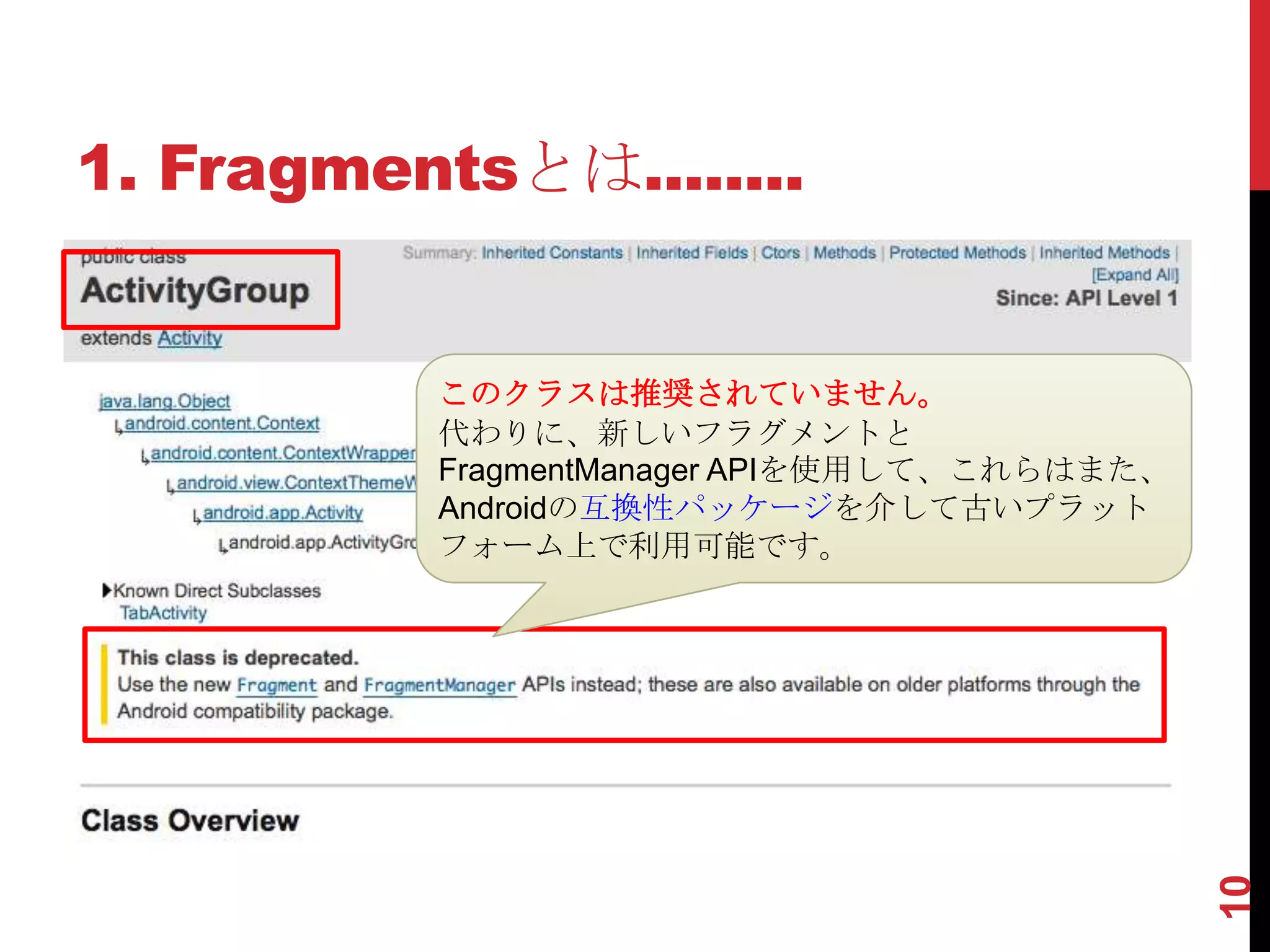 1. Fragmentsとは........


          このクラスは推奨されていません。
          代わりに、新しいフラグメントと
          FragmentManager APIを使用して、これらはまた、
          Androidの互換性パッケージを介して古いプラット
          フォーム上で利用可能です。




                                             10
 