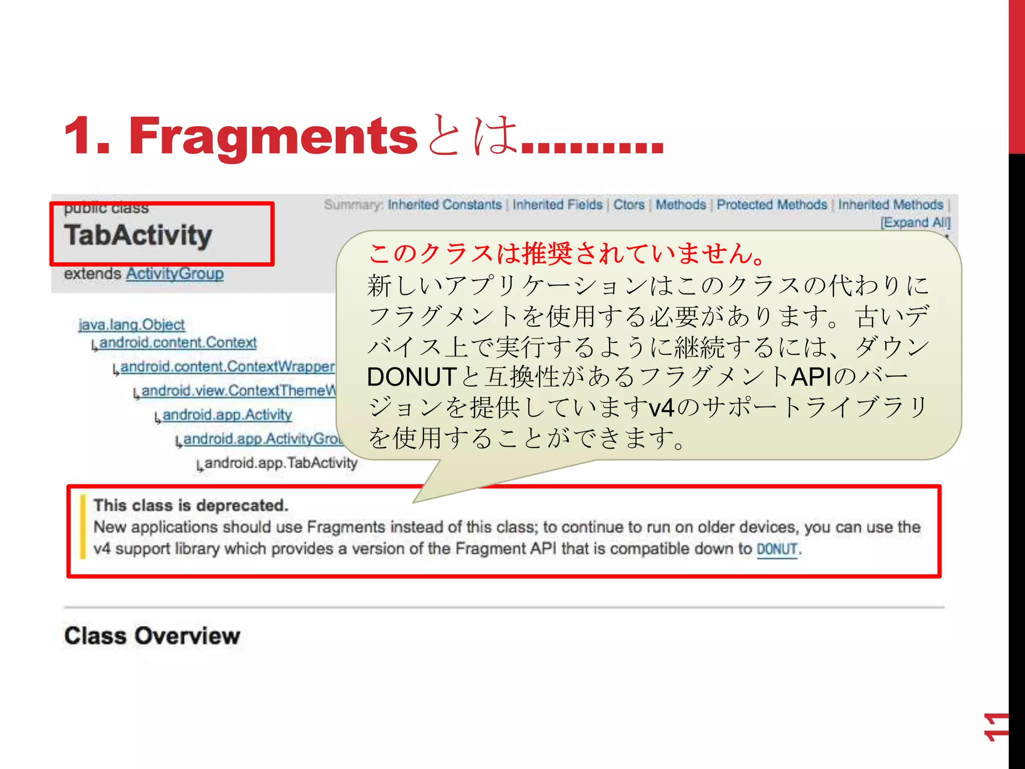 1. Fragmentsとは.........

           このクラスは推奨されていません。
           新しいアプリケーションはこのクラスの代わりに
           フラグメントを使用する必要があります。古いデ
           バイス上で実行するように継続するには、ダウン
           DONUTと互換性があるフラグメントAPIのバー
           ジョンを提供していますv4のサポートライブラリ
           を使用することができます。




                                      11
 