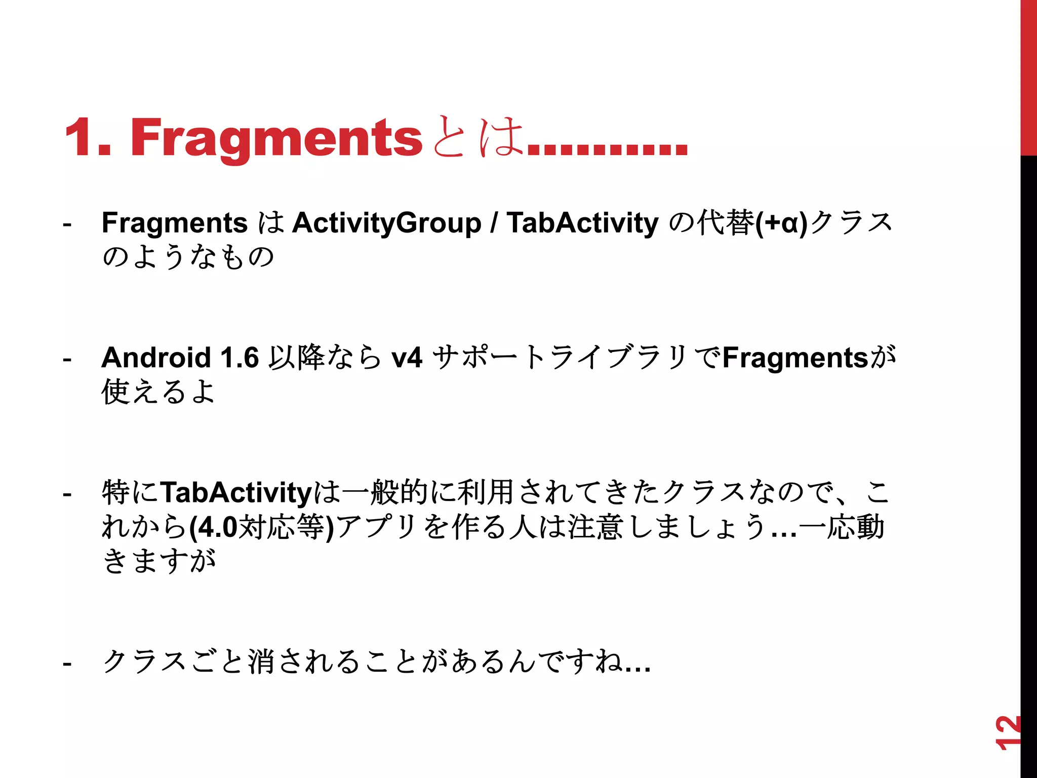1. Fragmentsとは..........
-   Fragments は ActivityGroup / TabActivity の代替(+α)クラス
    のようなもの


-   Android 1.6 以降なら v4 サポートライブラリでFragmentsが
    使えるよ


-   特にTabActivityは一般的に利用されてきたクラスなので、こ
    れから(4.0対応等)アプリを作る人は注意しましょう…一応動
    きますが


-   クラスごと消されることがあるんですね…




                                                         12
 