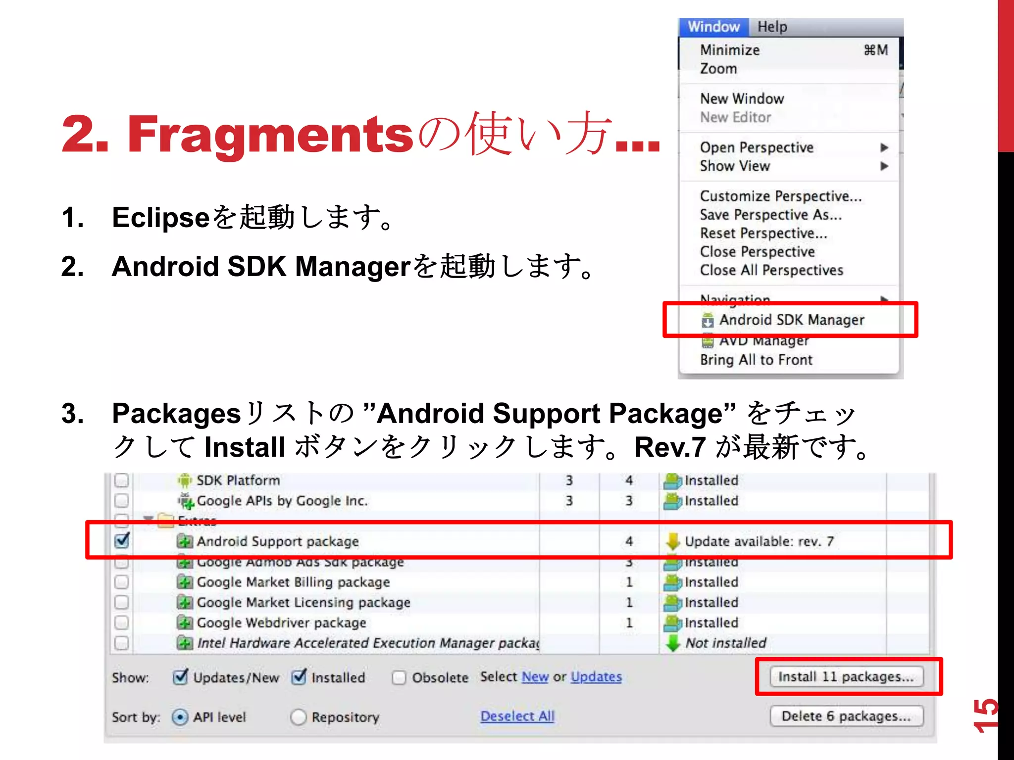 2. Fragmentsの使い方...
1. Eclipseを起動します。
2. Android SDK Managerを起動します。




3. Packagesリストの ”Android Support Package” をチェッ
   クして Install ボタンをクリックします。Rev.7 が最新です。




                                                 15
 