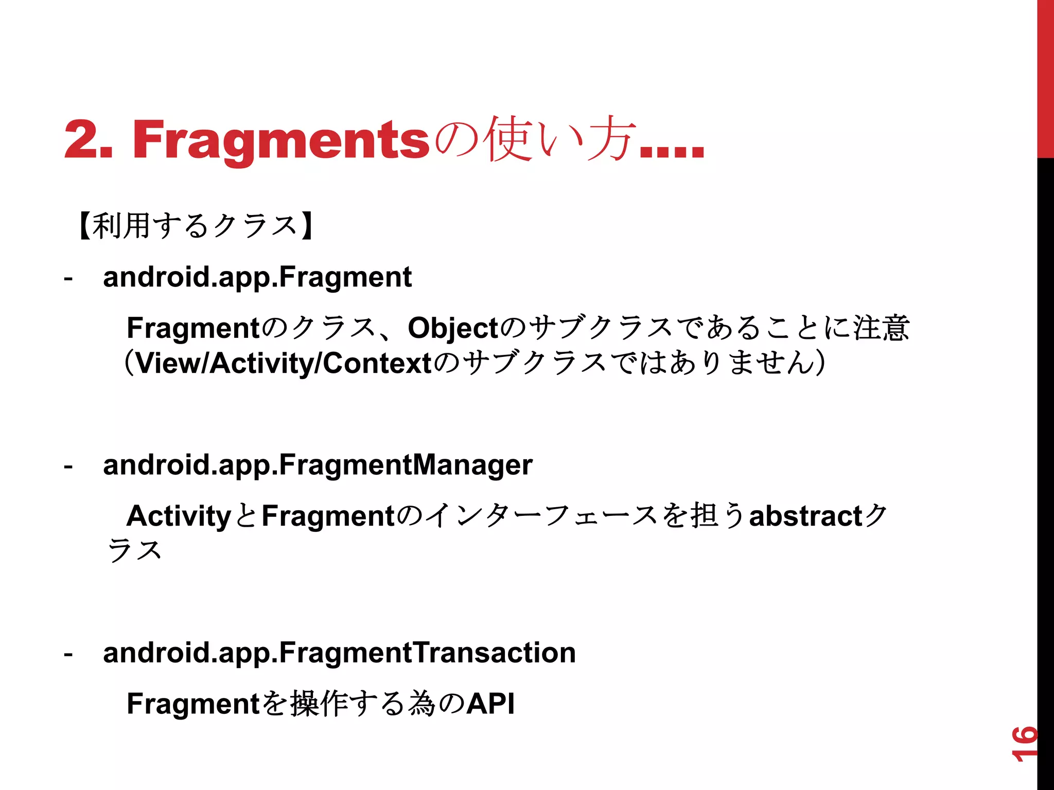 2. Fragmentsの使い方.…
【利用するクラス】
-   android.app.Fragment
     Fragmentのクラス、Objectのサブクラスであることに注意
    （View/Activity/Contextのサブクラスではありません）


-   android.app.FragmentManager
     ActivityとFragmentのインターフェースを担うabstractク
    ラス


-   android.app.FragmentTransaction
     Fragmentを操作する為のAPI




                                              16
 