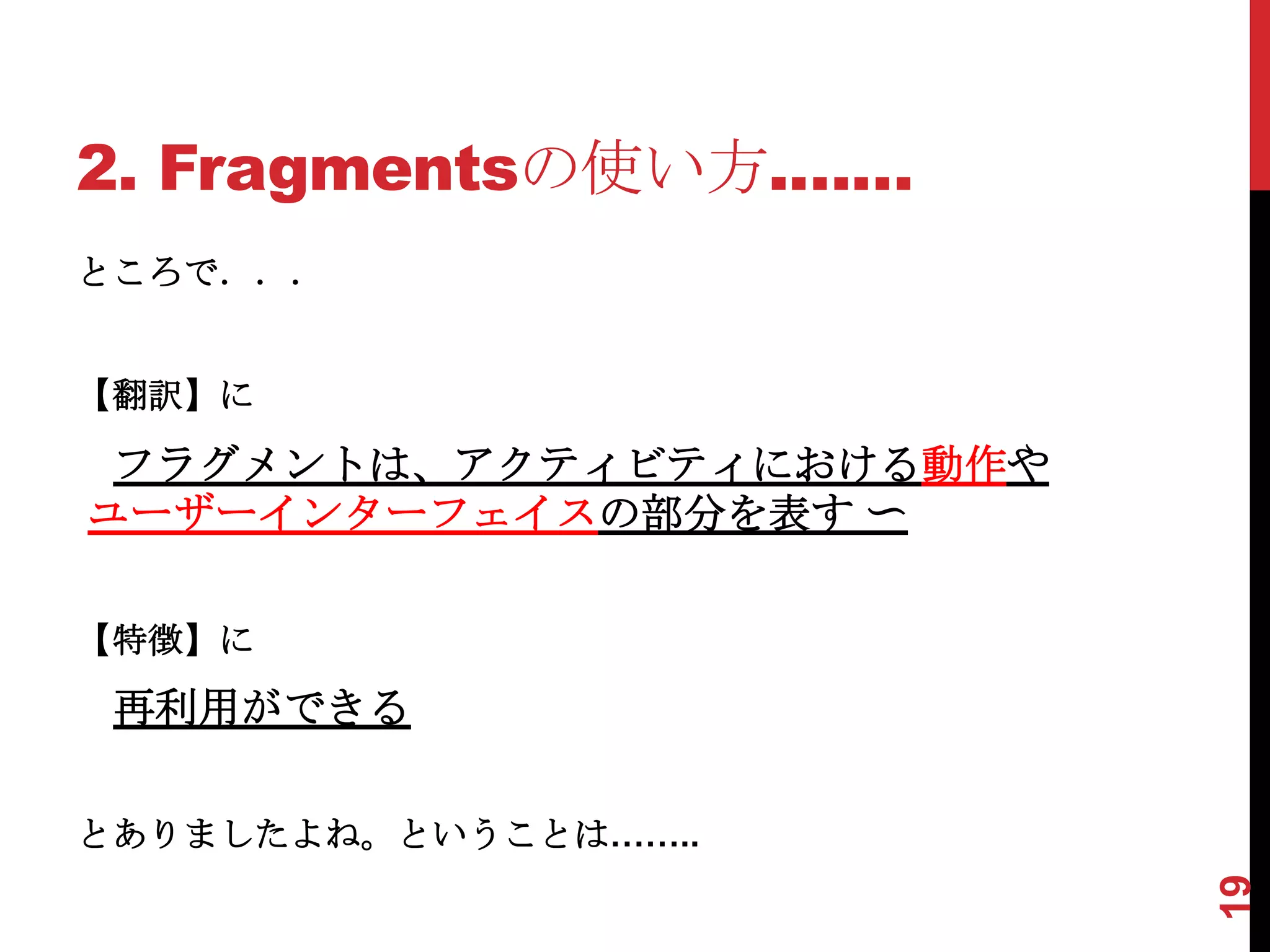 2. Fragmentsの使い方.……
ところで．．．


【翻訳】に

 フラグメントは、アクティビティにおける動作や
ユーザーインターフェイスの部分を表す 〜

【特徴】に
 再利用ができる

とありましたよね。ということは……..




                          19
 