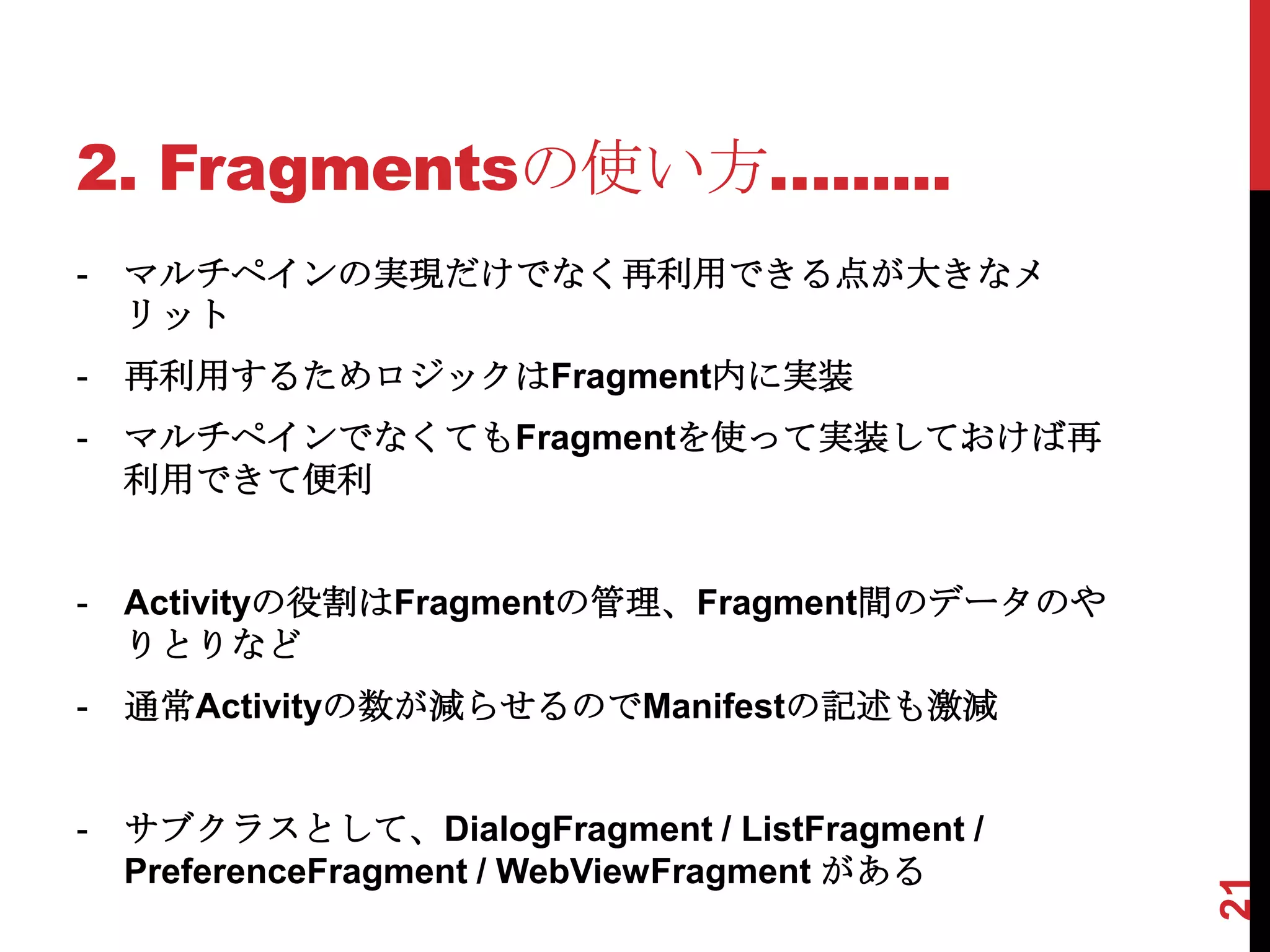 2. Fragmentsの使い方…......
-   マルチペインの実現だけでなく再利用できる点が大きなメ
    リット
-   再利用するためロジックはFragment内に実装
-   マルチペインでなくてもFragmentを使って実装しておけば再
    利用できて便利


-   Activityの役割はFragmentの管理、Fragment間のデータのや
    りとりなど
-   通常Activityの数が減らせるのでManifestの記述も激減


-   サブクラスとして、DialogFragment / ListFragment /
    PreferenceFragment / WebViewFragment がある




                                               21
 