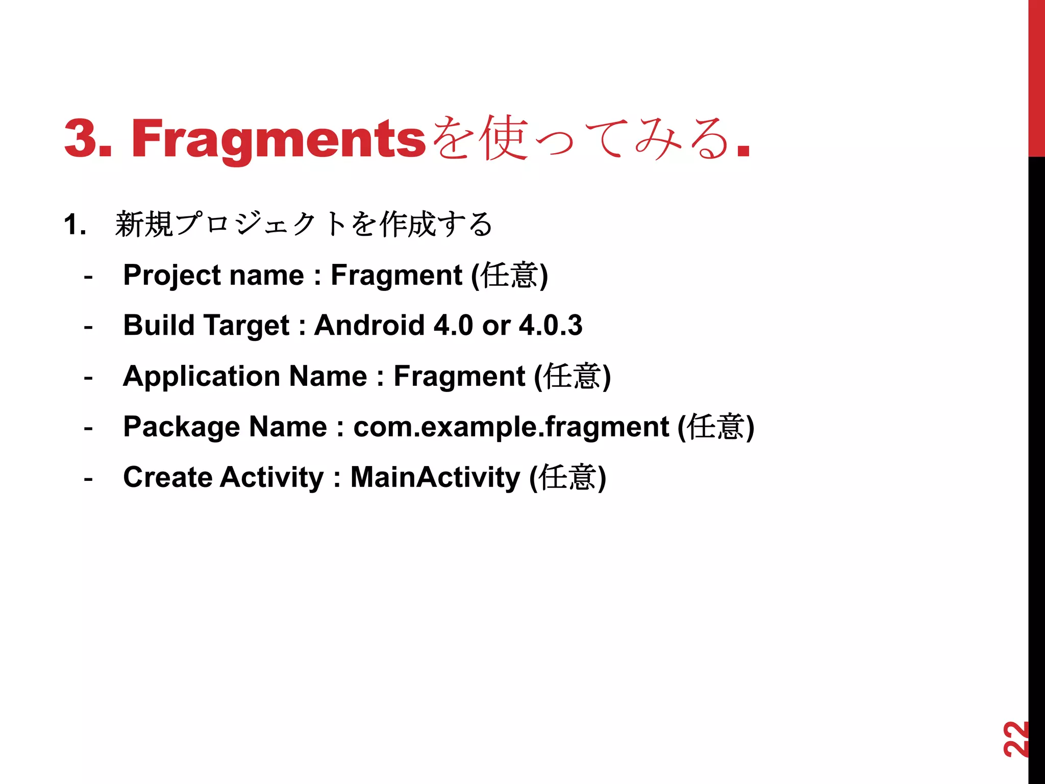 3. Fragmentsを使ってみる.
1. 新規プロジェクトを作成する
-   Project name : Fragment (任意)
-   Build Target : Android 4.0 or 4.0.3
-   Application Name : Fragment (任意)
-   Package Name : com.example.fragment (任意)
-   Create Activity : MainActivity (任意)




                                               22
 