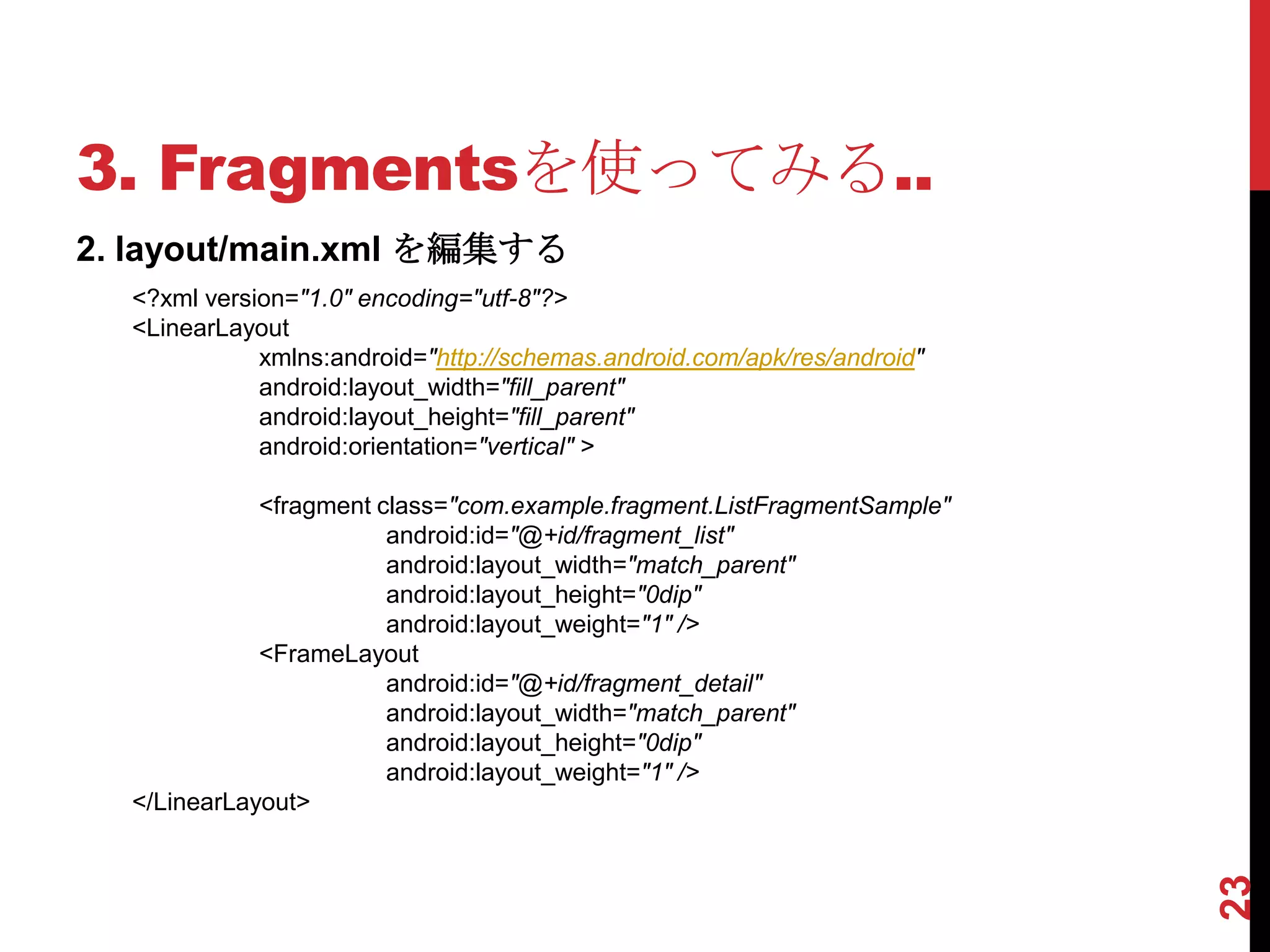 3. Fragmentsを使ってみる..
2. layout/main.xml を編集する
  <?xml version="1.0" encoding="utf-8"?>
  <LinearLayout
             xmlns:android="http://schemas.android.com/apk/res/android"
             android:layout_width="fill_parent"
             android:layout_height="fill_parent"
             android:orientation="vertical" >

             <fragment class="com.example.fragment.ListFragmentSample"
                        android:id="@+id/fragment_list"
                        android:layout_width="match_parent"
                        android:layout_height="0dip"
                        android:layout_weight="1" />
             <FrameLayout
                        android:id="@+id/fragment_detail"
                        android:layout_width="match_parent"
                        android:layout_height="0dip"
                        android:layout_weight="1" />
  </LinearLayout>




                                                                          23
 