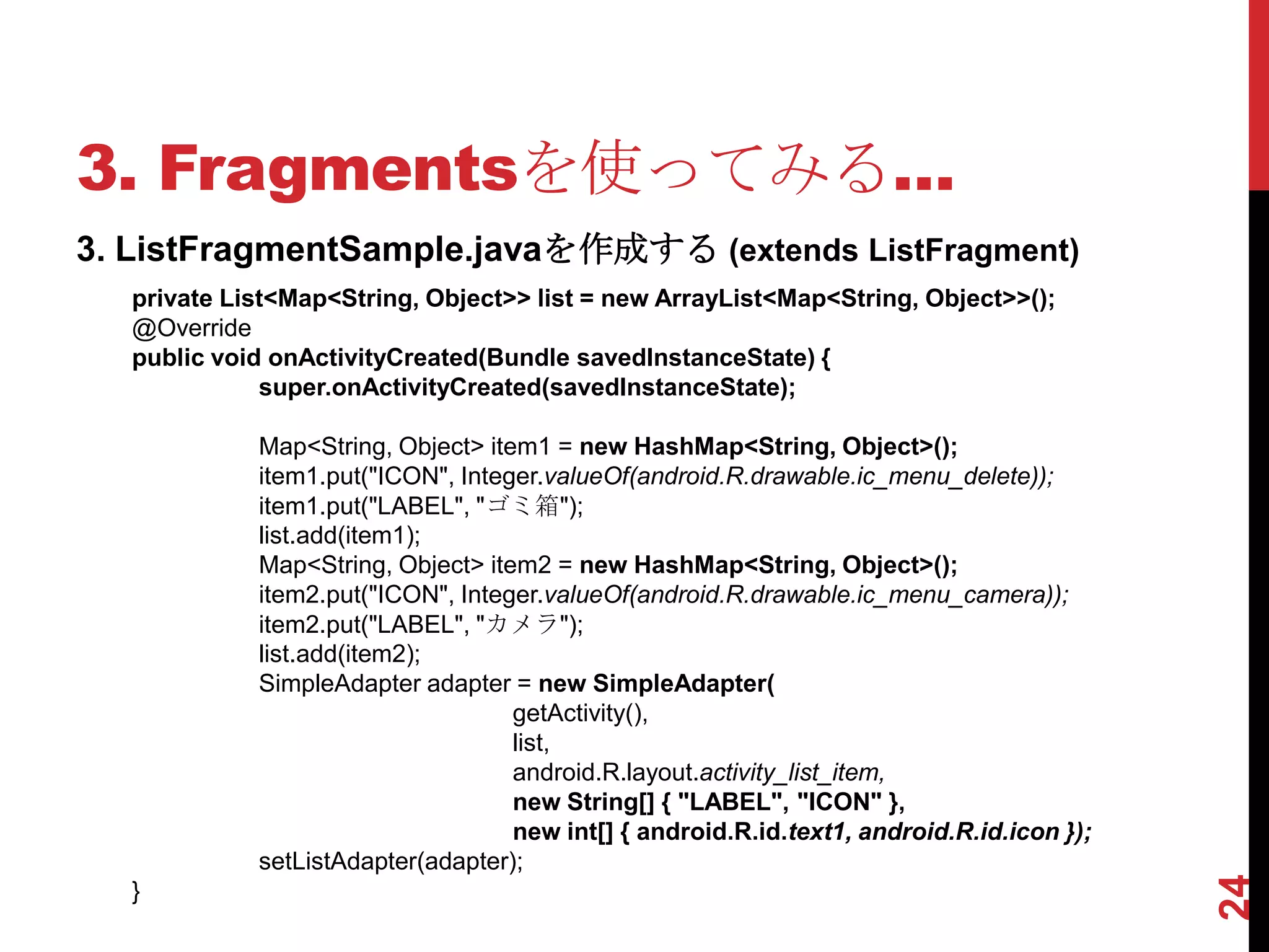 3. Fragmentsを使ってみる…
3. ListFragmentSample.javaを作成する (extends ListFragment)
   private List<Map<String, Object>> list = new ArrayList<Map<String, Object>>();
   @Override
   public void onActivityCreated(Bundle savedInstanceState) {
              super.onActivityCreated(savedInstanceState);

             Map<String, Object> item1 = new HashMap<String, Object>();
             item1.put("ICON", Integer.valueOf(android.R.drawable.ic_menu_delete));
             item1.put("LABEL", "ゴミ箱");
             list.add(item1);
             Map<String, Object> item2 = new HashMap<String, Object>();
             item2.put("ICON", Integer.valueOf(android.R.drawable.ic_menu_camera));
             item2.put("LABEL", "カメラ");
             list.add(item2);
             SimpleAdapter adapter = new SimpleAdapter(
                                    getActivity(),
                                    list,
                                    android.R.layout.activity_list_item,
                                    new String[] { "LABEL", "ICON" },
                                    new int[] { android.R.id.text1, android.R.id.icon });
             setListAdapter(adapter);




                                                                                            24
   }
 