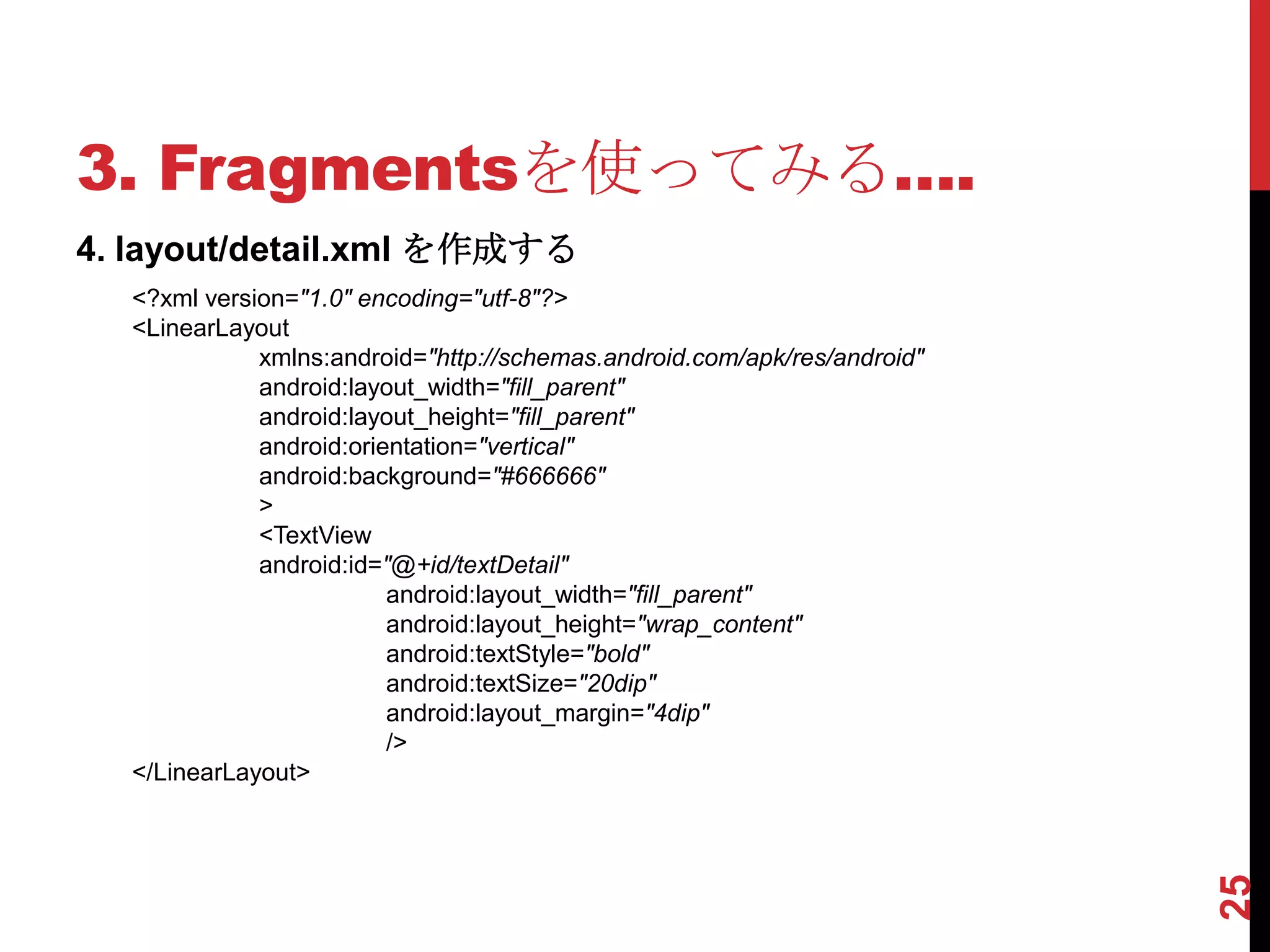 3. Fragmentsを使ってみる….
4. layout/detail.xml を作成する
  <?xml version="1.0" encoding="utf-8"?>
  <LinearLayout
             xmlns:android="http://schemas.android.com/apk/res/android"
             android:layout_width="fill_parent"
             android:layout_height="fill_parent"
             android:orientation="vertical"
             android:background="#666666"
             >
             <TextView
             android:id="@+id/textDetail"
                         android:layout_width="fill_parent"
                         android:layout_height="wrap_content"
                         android:textStyle="bold"
                         android:textSize="20dip"
                         android:layout_margin="4dip"
                         />
  </LinearLayout>




                                                                          25
 