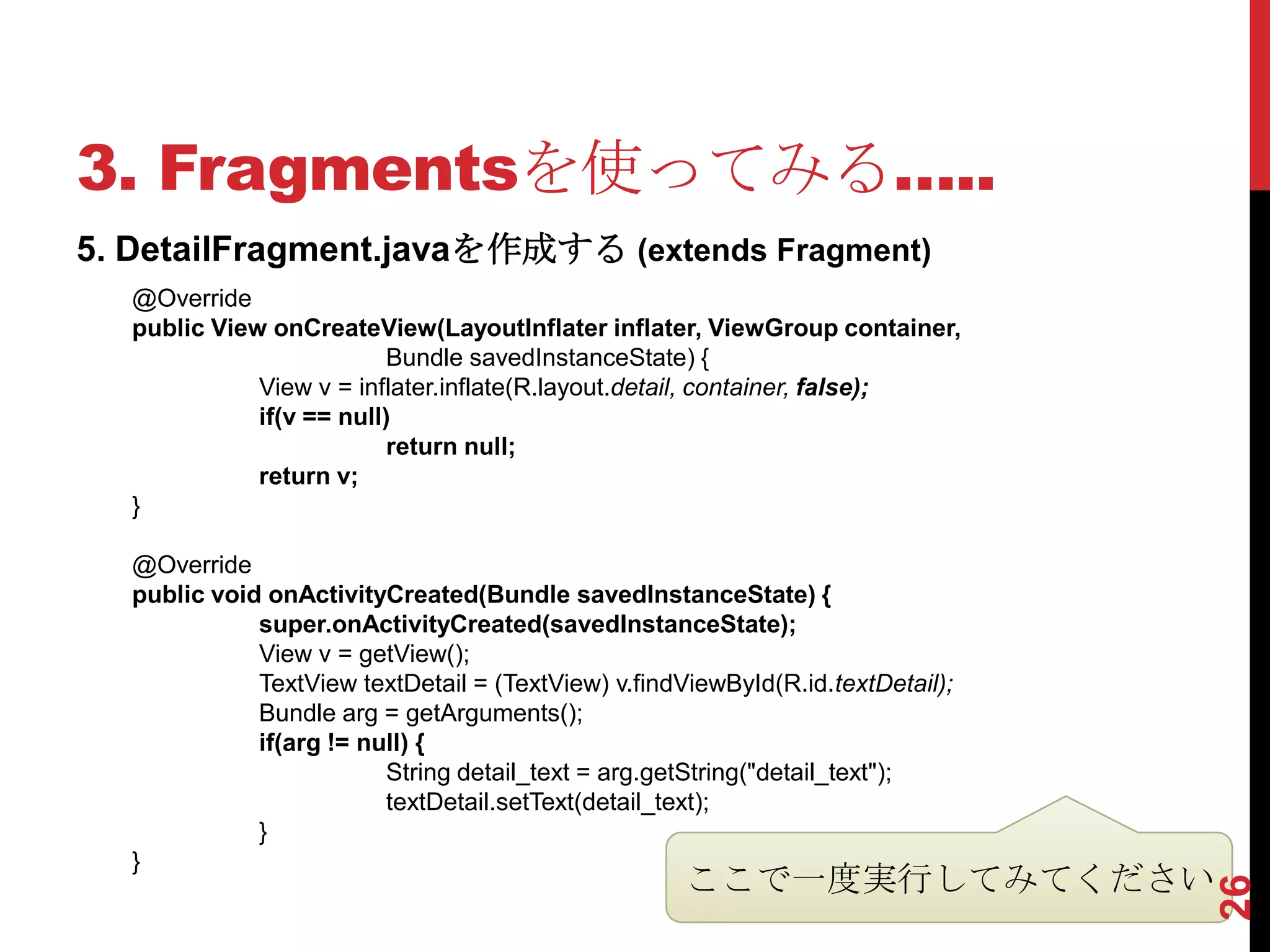 3. Fragmentsを使ってみる…..
5. DetailFragment.javaを作成する (extends Fragment)
   @Override
   public View onCreateView(LayoutInflater inflater, ViewGroup container,
                           Bundle savedInstanceState) {
              View v = inflater.inflate(R.layout.detail, container, false);
              if(v == null)
                           return null;
              return v;
   }

   @Override
   public void onActivityCreated(Bundle savedInstanceState) {
              super.onActivityCreated(savedInstanceState);
              View v = getView();
              TextView textDetail = (TextView) v.findViewById(R.id.textDetail);
              Bundle arg = getArguments();
              if(arg != null) {
                          String detail_text = arg.getString("detail_text");
                          textDetail.setText(detail_text);
              }
   }
                                                      ここで一度実行してみてください




                                                                                  26
 