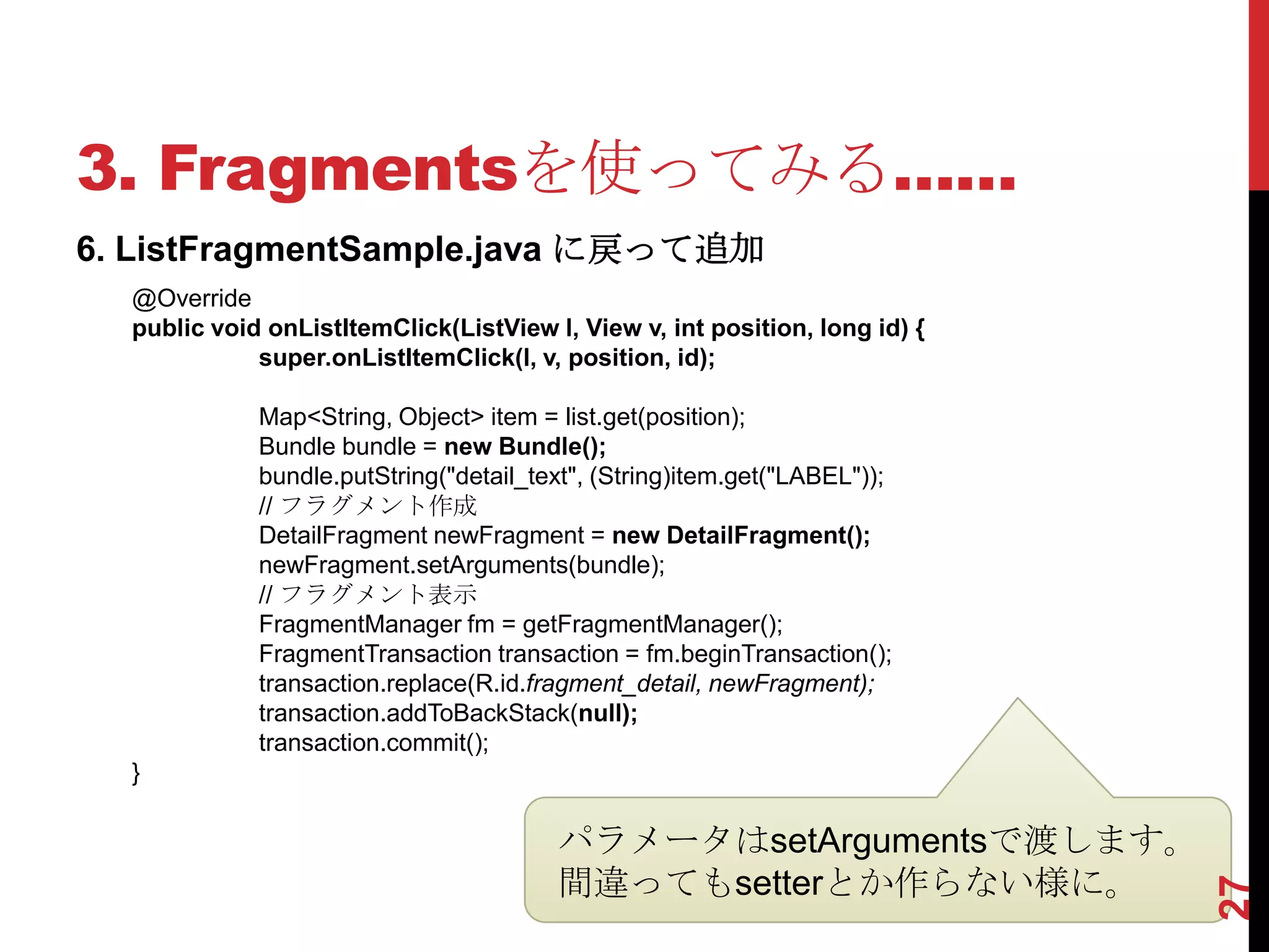 3. Fragmentsを使ってみる……
6. ListFragmentSample.java に戻って追加
  @Override
  public void onListItemClick(ListView l, View v, int position, long id) {
             super.onListItemClick(l, v, position, id);

             Map<String, Object> item = list.get(position);
             Bundle bundle = new Bundle();
             bundle.putString("detail_text", (String)item.get("LABEL"));
             // フラグメント作成
             DetailFragment newFragment = new DetailFragment();
             newFragment.setArguments(bundle);
             // フラグメント表示
             FragmentManager fm = getFragmentManager();
             FragmentTransaction transaction = fm.beginTransaction();
             transaction.replace(R.id.fragment_detail, newFragment);
             transaction.addToBackStack(null);
             transaction.commit();
  }

                                        パラメータはsetArgumentsで渡します。
                                        間違ってもsetterとか作らない様に。




                                                                             27
 