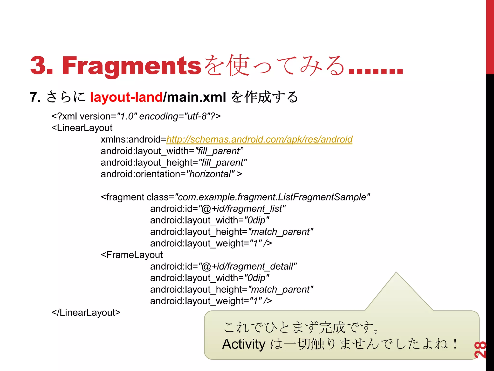 3. Fragmentsを使ってみる…….
7. さらに layout-land/main.xml を作成する
  <?xml version="1.0" encoding="utf-8"?>
  <LinearLayout
             xmlns:android=http://schemas.android.com/apk/res/android
             android:layout_width="fill_parent”
             android:layout_height="fill_parent"
             android:orientation="horizontal" >

             <fragment class="com.example.fragment.ListFragmentSample"
                        android:id="@+id/fragment_list"
                        android:layout_width="0dip"
                        android:layout_height="match_parent"
                        android:layout_weight="1" />
             <FrameLayout
                        android:id="@+id/fragment_detail"
                        android:layout_width="0dip"
                        android:layout_height="match_parent"
                        android:layout_weight="1" />
  </LinearLayout>
                                        これでひとまず完成です。
                                        Activity は一切触りませんでしたよね！




                                                                         28
 