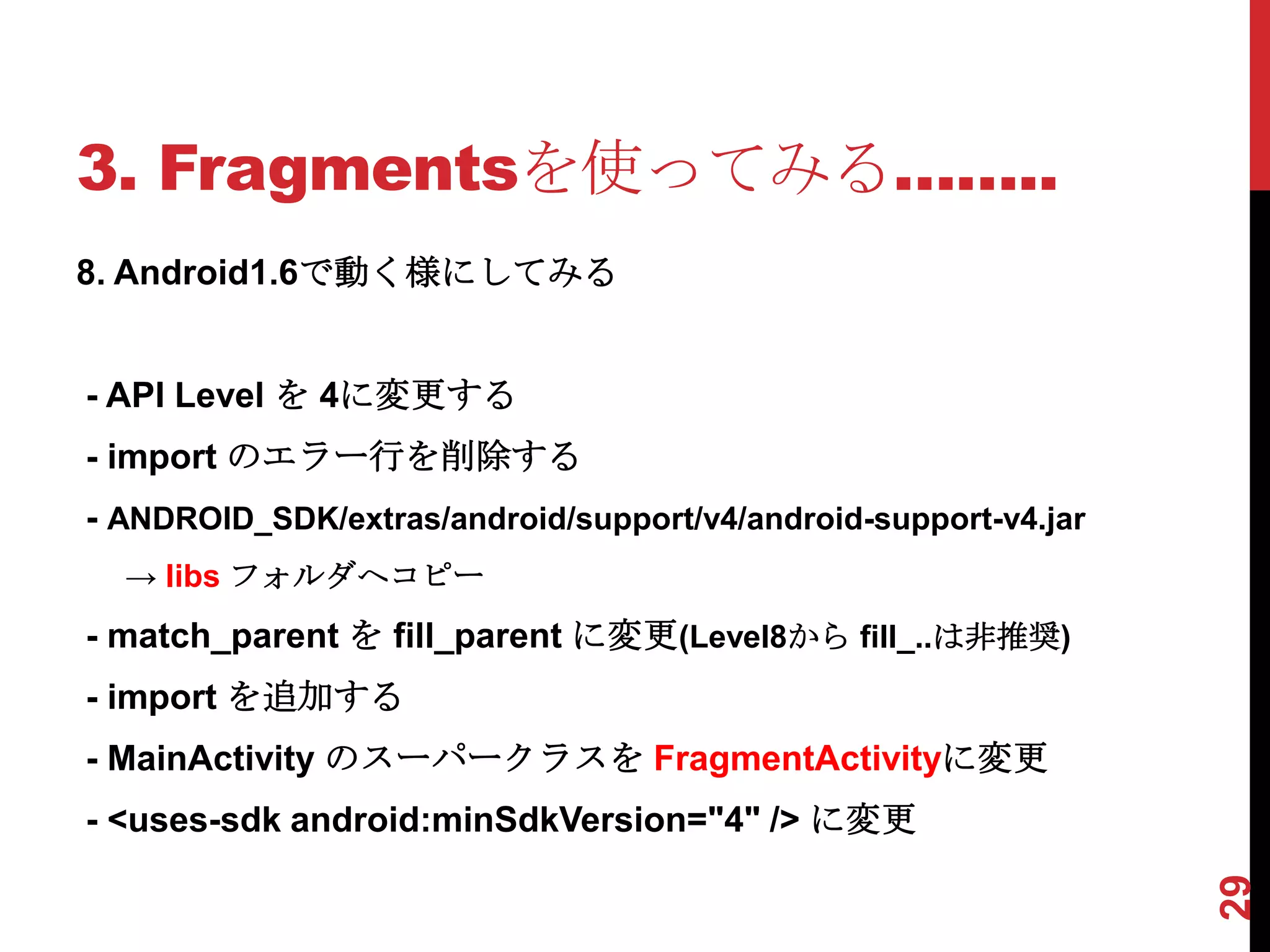 3. Fragmentsを使ってみる……..
8. Android1.6で動く様にしてみる


- API Level を 4に変更する
- import のエラー行を削除する
- ANDROID_SDK/extras/android/support/v4/android-support-v4.jar
  → libs フォルダへコピー
- match_parent を fill_parent に変更(Level8から fill_..は非推奨)
- import を追加する
- MainActivity のスーパークラスを FragmentActivityに変更
- <uses-sdk android:minSdkVersion="4" /> に変更




                                                                 29
 