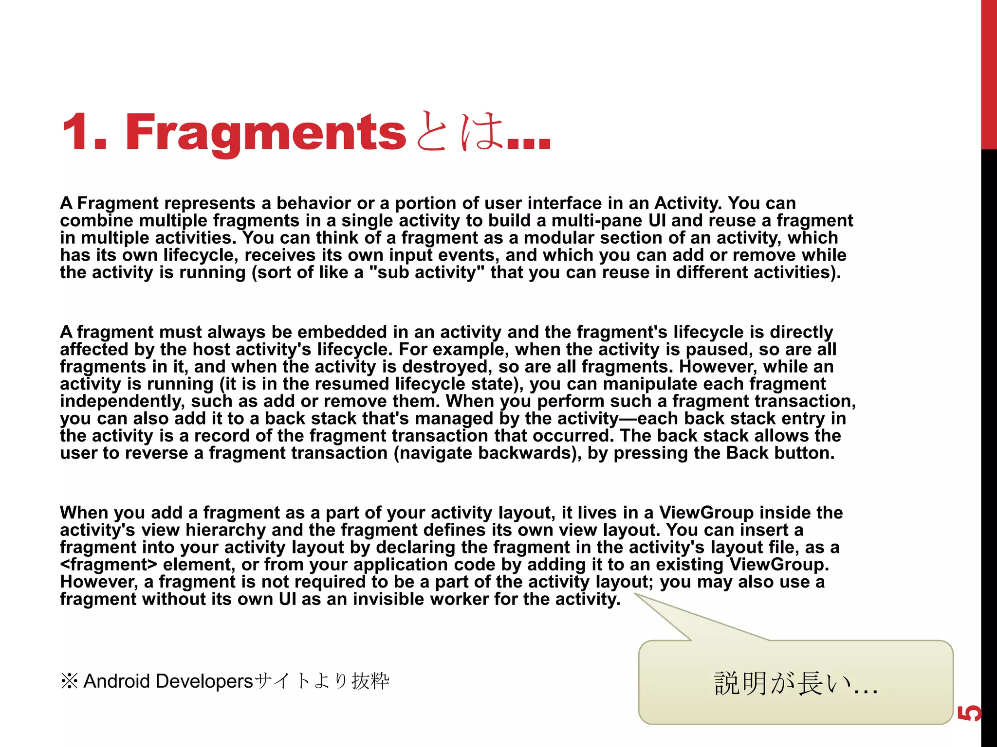 1. Fragmentsとは...
A Fragment represents a behavior or a portion of user interface in an Activity. You can
combine multiple fragments in a single activity to build a multi-pane UI and reuse a fragment
in multiple activities. You can think of a fragment as a modular section of an activity, which
has its own lifecycle, receives its own input events, and which you can add or remove while
the activity is running (sort of like a "sub activity" that you can reuse in different activities).


A fragment must always be embedded in an activity and the fragment's lifecycle is directly
affected by the host activity's lifecycle. For example, when the activity is paused, so are all
fragments in it, and when the activity is destroyed, so are all fragments. However, while an
activity is running (it is in the resumed lifecycle state), you can manipulate each fragment
independently, such as add or remove them. When you perform such a fragment transaction,
you can also add it to a back stack that's managed by the activity—each back stack entry in
the activity is a record of the fragment transaction that occurred. The back stack allows the
user to reverse a fragment transaction (navigate backwards), by pressing the Back button.


When you add a fragment as a part of your activity layout, it lives in a ViewGroup inside the
activity's view hierarchy and the fragment defines its own view layout. You can insert a
fragment into your activity layout by declaring the fragment in the activity's layout file, as a
<fragment> element, or from your application code by adding it to an existing ViewGroup.
However, a fragment is not required to be a part of the activity layout; you may also use a
fragment without its own UI as an invisible worker for the activity.



※ Android Developersサイトより抜粋                                                      説明が長い…




                                                                                                      5
 