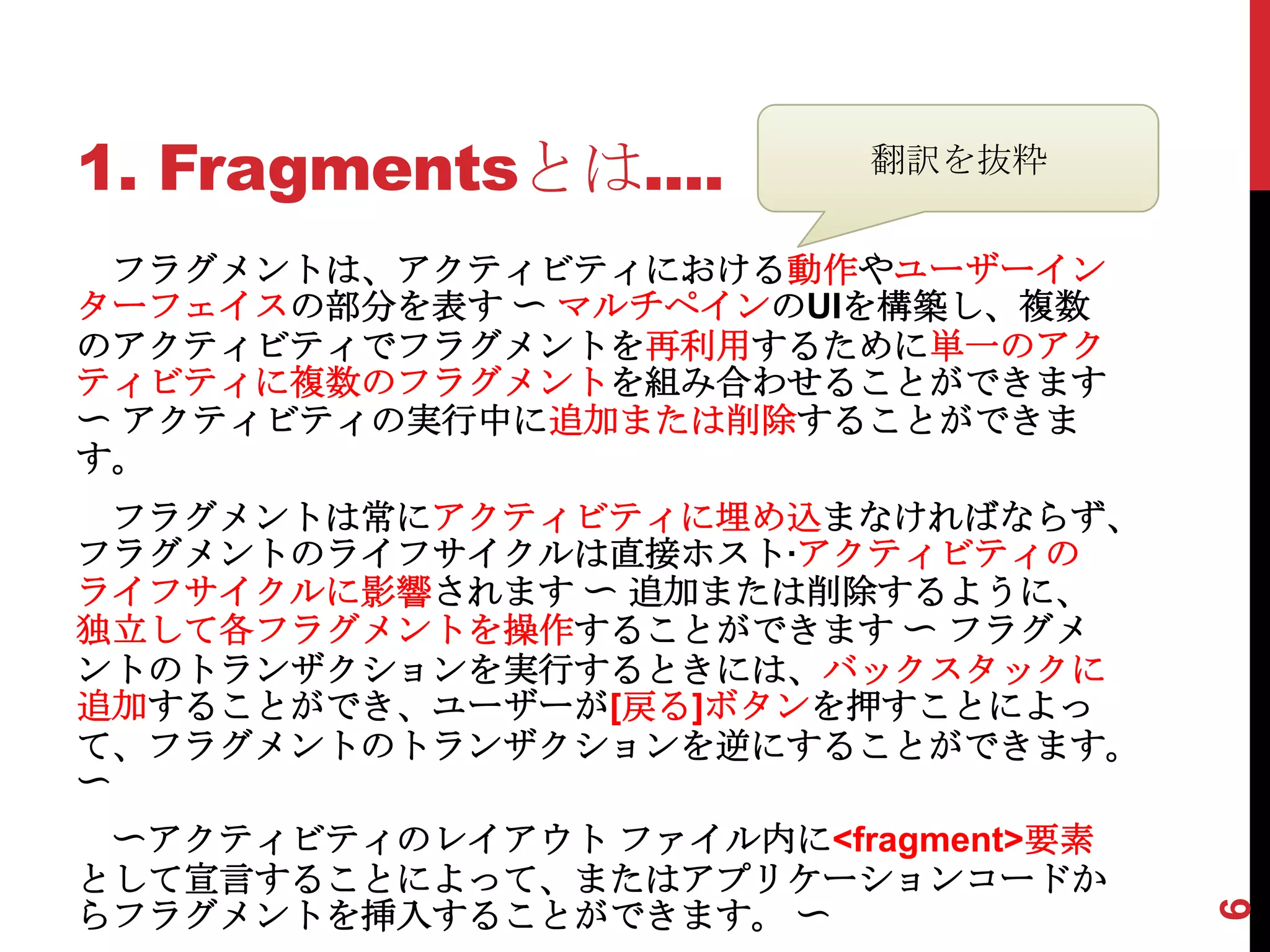 1. Fragmentsとは....        翻訳を抜粋


 フラグメントは、アクティビティにおける動作やユーザーイン
ターフェイスの部分を表す 〜 マルチペインのUIを構築し、複数
のアクティビティでフラグメントを再利用するために単一のアク
ティビティに複数のフラグメントを組み合わせることができます
〜 アクティビティの実行中に追加または削除することができま
す。
  フラグメントは常にアクティビティに埋め込まなければならず、
フラグメントのライフサイクルは直接ホスト·アクティビティの
ライフサイクルに影響されます 〜 追加または削除するように、
独立して各フラグメントを操作することができます 〜 フラグメ
ントのトランザクションを実行するときには、バックスタックに
追加することができ、ユーザーが[戻る]ボタンを押すことによっ
て、フラグメントのトランザクションを逆にすることができます。
〜
 〜アクティビティのレイアウト ファイル内に<fragment>要素
として宣言することによって、またはアプリケーションコードか
らフラグメントを挿入することができます。 〜




                                     6
 