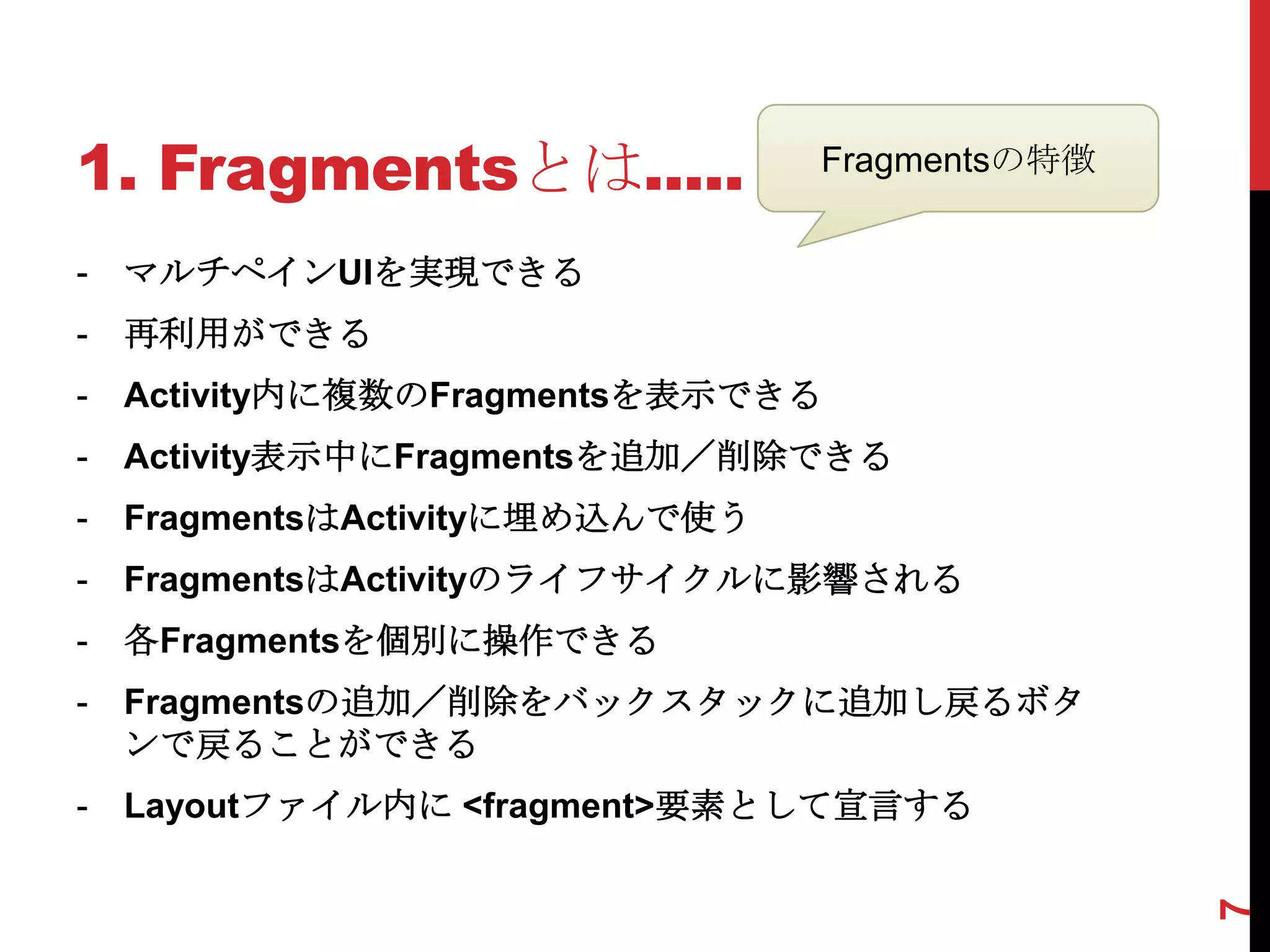 1. Fragmentsとは.....              Fragmentsの特徴


-   マルチペインUIを実現できる
-   再利用ができる
-   Activity内に複数のFragmentsを表示できる
-   Activity表示中にFragmentsを追加／削除できる
-   FragmentsはActivityに埋め込んで使う
-   FragmentsはActivityのライフサイクルに影響される
-   各Fragmentsを個別に操作できる
-   Fragmentsの追加／削除をバックスタックに追加し戻るボタ
    ンで戻ることができる
-   Layoutファイル内に <fragment>要素として宣言する




                                                7
 