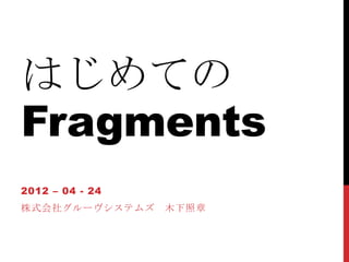 はじめての
Fragments
2012 – 04 - 24
株式会社グルーヴシステムズ    木下照章
 