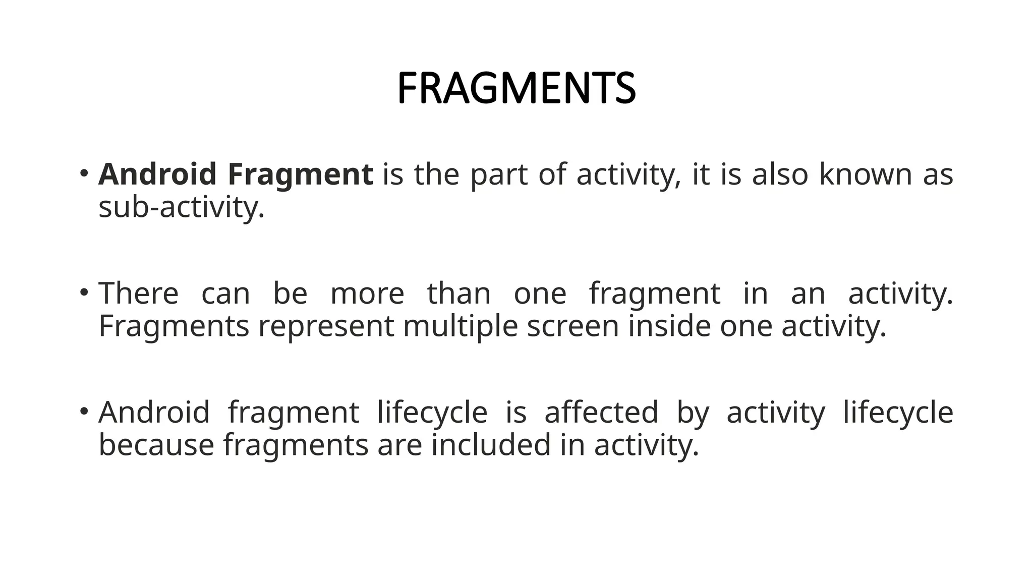 FRAGMENTS
• Android Fragment is the part of activity, it is also known as
sub-activity.
• There can be more than one fragment in an activity.
Fragments represent multiple screen inside one activity.
• Android fragment lifecycle is affected by activity lifecycle
because fragments are included in activity.
 