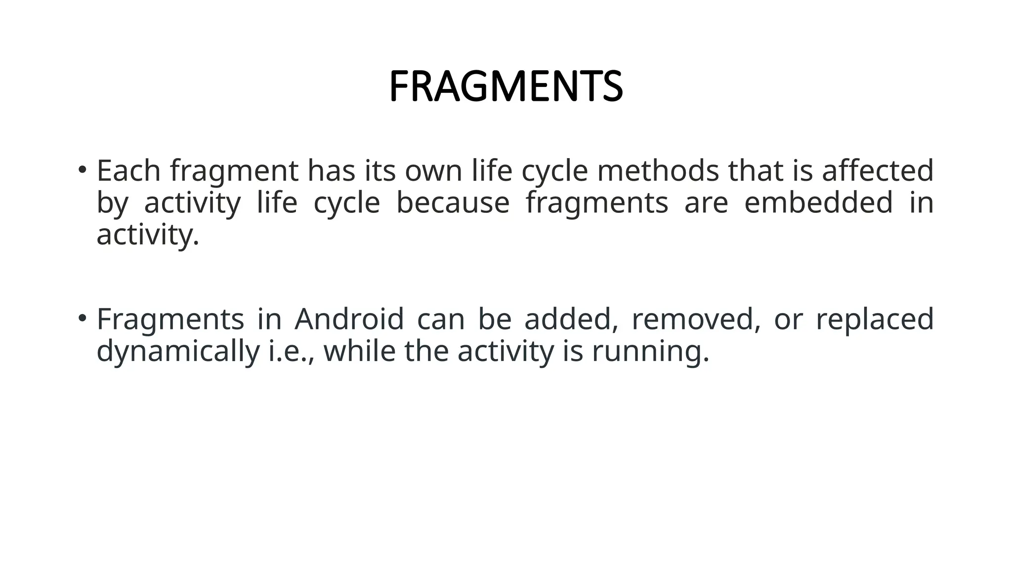 FRAGMENTS
• Each fragment has its own life cycle methods that is affected
by activity life cycle because fragments are embedded in
activity.
• Fragments in Android can be added, removed, or replaced
dynamically i.e., while the activity is running.
 