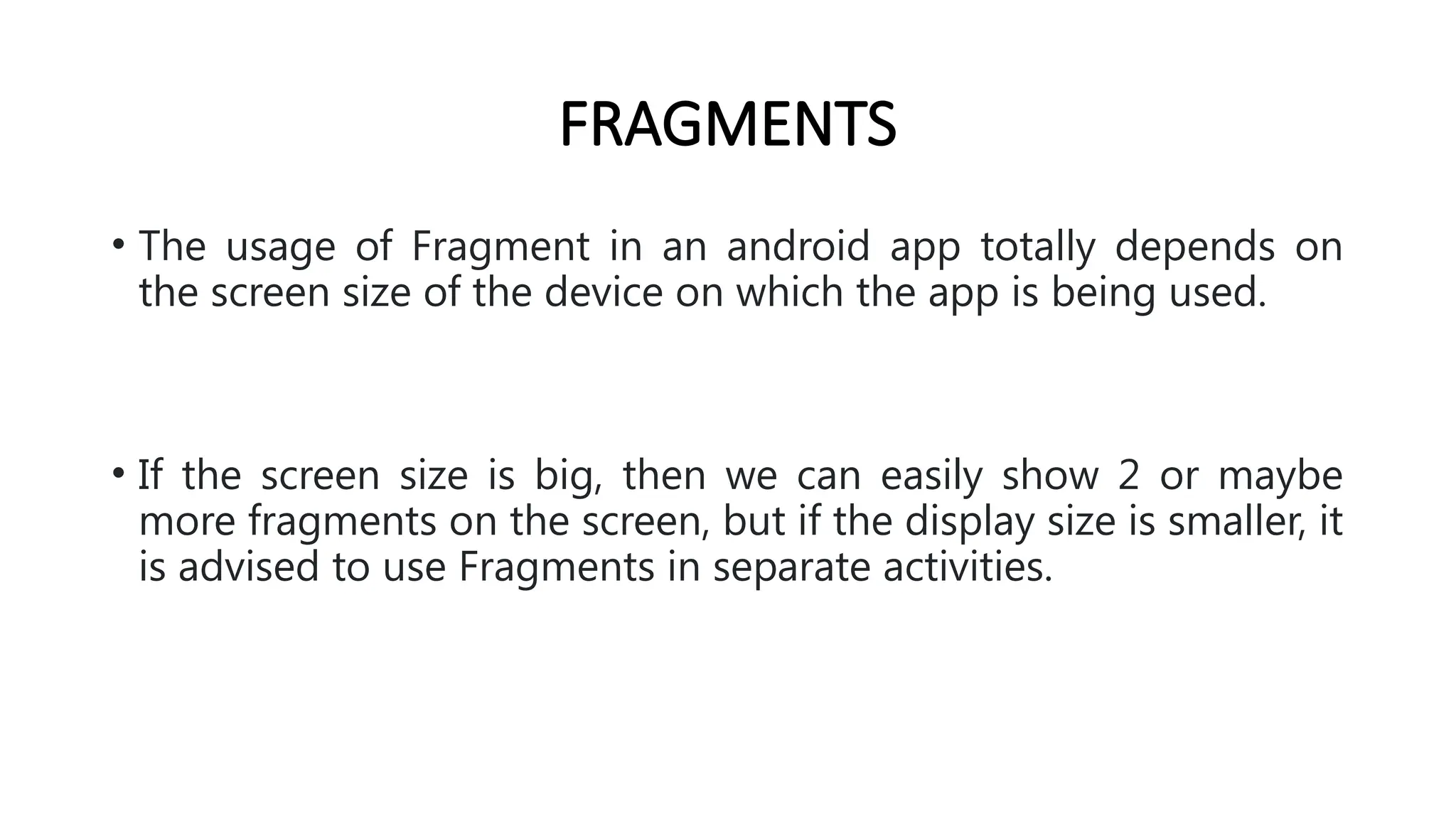 FRAGMENTS
• The usage of Fragment in an android app totally depends on
the screen size of the device on which the app is being used.
• If the screen size is big, then we can easily show 2 or maybe
more fragments on the screen, but if the display size is smaller, it
is advised to use Fragments in separate activities.
 