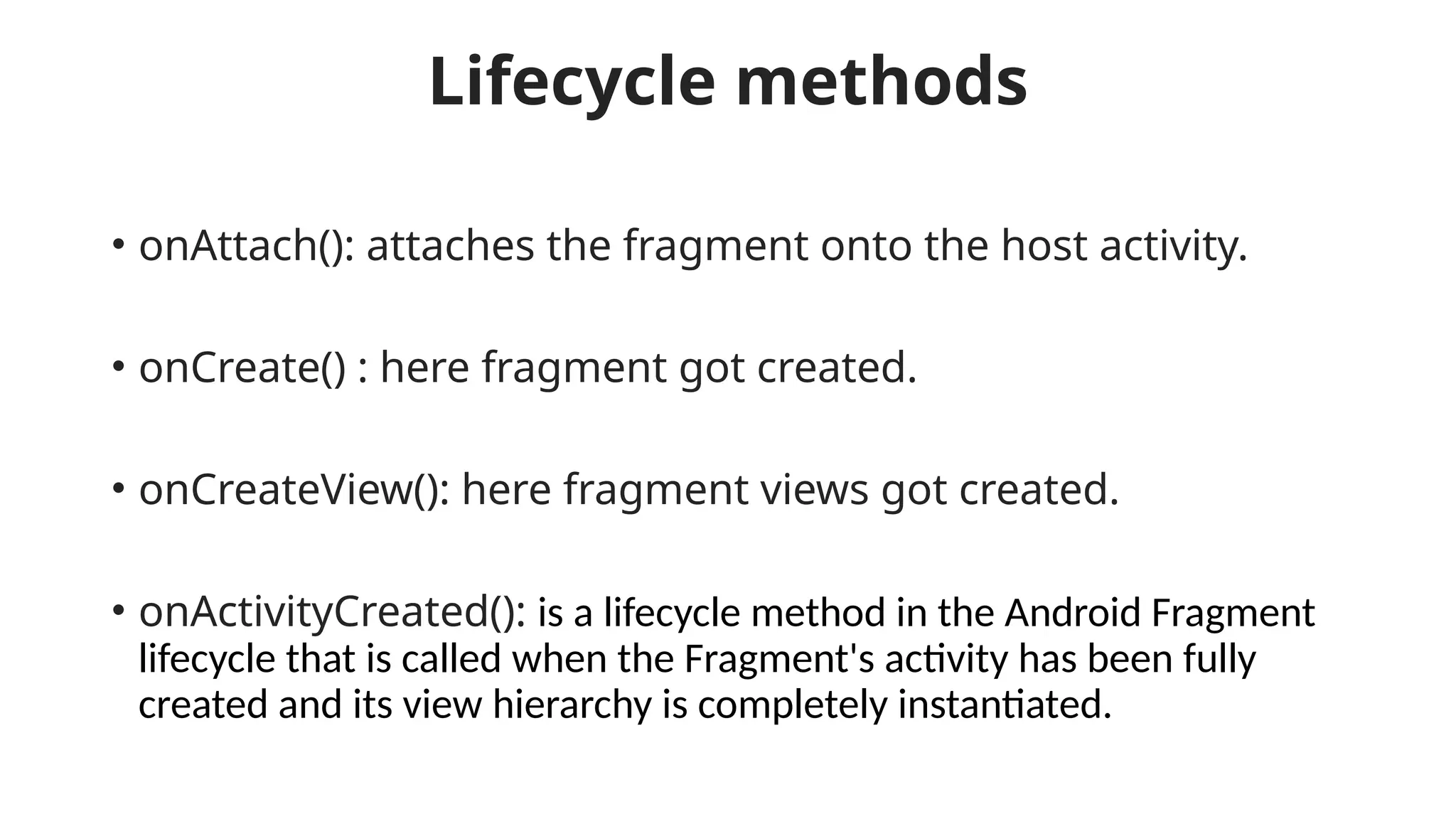 Lifecycle methods
• onAttach(): attaches the fragment onto the host activity.
• onCreate() : here fragment got created.
• onCreateView(): here fragment views got created.
• onActivityCreated(): is a lifecycle method in the Android Fragment
lifecycle that is called when the Fragment's activity has been fully
created and its view hierarchy is completely instantiated.
 