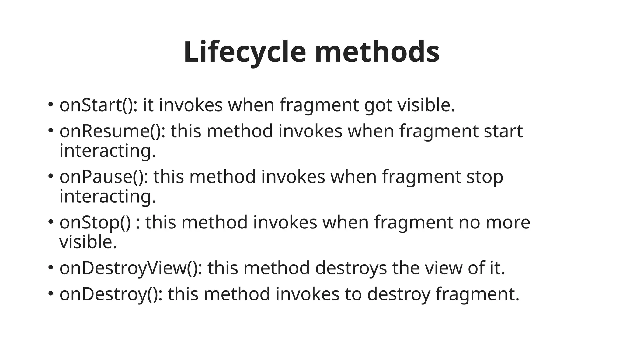 Lifecycle methods
• onStart(): it invokes when fragment got visible.
• onResume(): this method invokes when fragment start
interacting.
• onPause(): this method invokes when fragment stop
interacting.
• onStop() : this method invokes when fragment no more
visible.
• onDestroyView(): this method destroys the view of it.
• onDestroy(): this method invokes to destroy fragment.
 