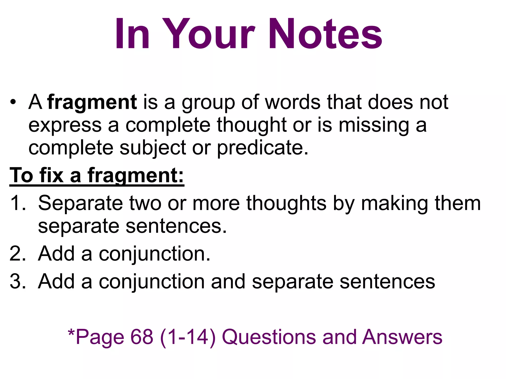 In Your Notes
• A fragment is a group of words that does not
  express a complete thought or is missing a
  complete subject or predicate.
To fix a fragment:
1. Separate two or more thoughts by making them
   separate sentences.
2. Add a conjunction.
3. Add a conjunction and separate sentences

     *Page 68 (1-14) Questions and Answers
 